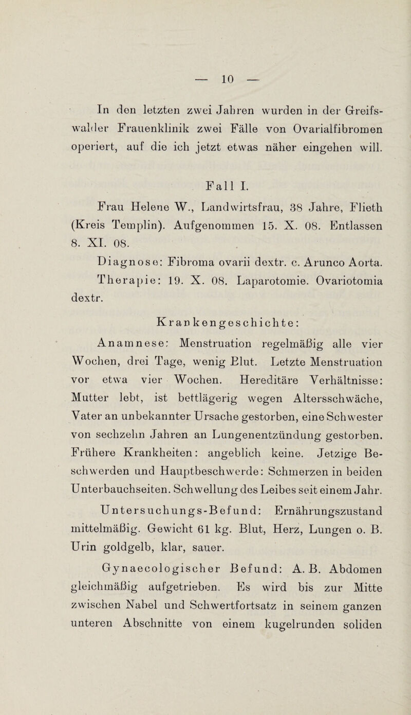 In den letzten zwei Jahren wurden in der Greifs- walder Frauenklinik zwei Fälle von Ovariaifibromen operiert, auf die ich jetzt etwas näher eingehen will. Fall I. Frau Helene W., Landwirtsfrau, 38 Jahre, Flieth (Kreis Templin). Aufgenommen 15. X. 08. Entlassen 8. XI. 08. Diagnose: Fibroma ovarii dextr. c. Arunco Aorta. Therapie: 19. X. 08. Laparotomie. Ovariotomia dextr. Krankengeschichte: Anamnese: Menstruation regelmäßig alle vier Wochen, drei Tage, wenig Elut. Letzte Menstruation vor etwa vier Wochen. Hereditäre Verhältnisse: Mutter lebt, ist bettlägerig wegen Altersschwäche, Vater an unbekannter Ursache gestorben, eine Schwester von sechzehn Jahren an Lungenentzündung gestorben. Frühere Krankheiten: angeblich keine. Jetzige Be¬ schwerden und Hauptbeschwerde: Schmerzen in beiden Unterbauchseiten. Schwellung des Leibes seit einem Jahr. y Untersuchungs-Befund: Ernährungszustand mittelmäßig. Gewicht 61 kg. Blut, Herz, Lungen o. B. Urin goldgelb, klar, sauer. Gynaecologischer Befund: A. B. Abdomen gleichmäßig aufgetrieben. Es wird bis zur Mitte zwischen Nabel und Schwertfortsatz in seinem ganzen unteren Abschnitte von einem kugelrunden soliden