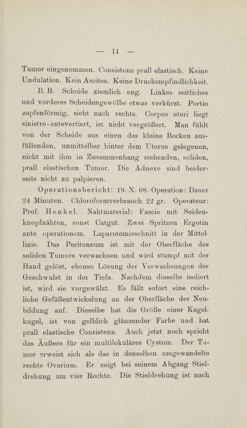 Tumor eingenommen. Consistenz prall elastisch. Keine Undulation. Kein Ascites. Keine Druckempfindlichkeit. B. B. Scheide ziemlich eng. Linkes seitliches und vorderes Scheidengewölbe etwas verkürzt. Portio zapfenförmig, sieht nach rechts. Corpus uteri liegt sinistro-antevertiert, ist nicht vergrößert. Man fühlt von der Scheide aus einen das kleine Becken aus- lüllenden, unmittelbar hinter dem Uterus gelegenen, nicht mit ihm in Zusammenhang stehenden, soliden, prall elastischen Tumor. Die Adnexe sind beider¬ seits nicht zu palpieren. Operationsbericht: 19. X. 08. Operation: Dauer 24 Minuten. Chloroformverbrauch 22 gr. Operateur: Prof. Henkel. Nahtmaterial: Fascie mit Seiden¬ knopfnähten, sonst Catgut. Zwei Spritzen Ergotin ante operationem. Laparotomieschnitt in der Mittel¬ linie. Das Peritoneum ist mit der Oberfläche des soliden Tumors verwachsen und wird stumpf mit der Hand gelöst, ebenso Lösung der Verwachsungen der Geschwulst in der Tiefe. Nachdem dieselbe isoliert ist, wird sie vorgewälzt. Es fällt sofort eine reich¬ liche Gefäßentwickelung an der Oberfläche der Neu¬ bildung auf. Dieselbe hat die Größe einer Kegel¬ kugel, ist von gelblich glänzender Farbe und hat prall elastische Consistenz. Auch jetzt noch spricht das Äußere für ein multilokuläres Cystom. Der Tu¬ mor erweist sich als das in denselben umgewandelte rechte Ovarium. Er zeigt bei seinem Abgang Stiel¬ drehung um vier Rechte. Die Stieldrehung ist nach