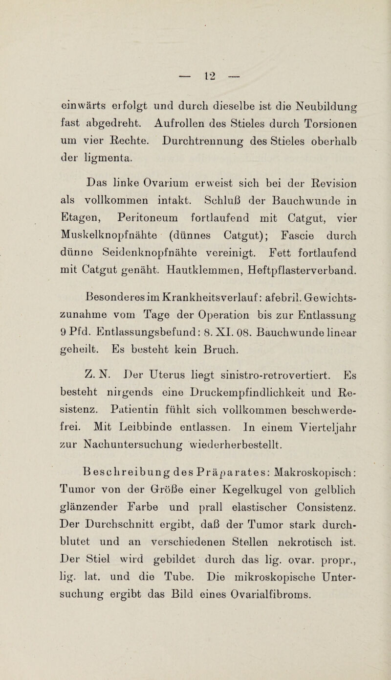 einwärts erfolgt und durch dieselbe ist die Neubildung fast abgedreht. Aufrollen des Stieles durch Torsionen um vier Rechte. Durchtrennung des Stieles oberhalb der ligmenta. Das linke Ovarium erweist sich bei der Revision als vollkommen intakt. Schluß der Bauchwunde in Etagen, Peritoneum fortlaufend mit Catgut, vier Muskelknopfnähte (dünnes Catgut); Fascie durch dünne Seidenknopfnähte vereinigt. Fett fortlaufend mit Catgut genäht. Hautklemmen, Heftpflasterverband. Besonderes im Krankheitsverlauf: afebril. Gewichts¬ zunahme vom Tage der Operation bis zur Entlassung 9 Pfd. Entlassungsbefund: 8. XI. 08. Bauchwunde linear geheilt. Es besteht kein Bruch. Z. N. D er Uterus liegt sinistro-retrovertiert. Es besteht nirgends eine Druckempfindlichkeit und Re¬ sistenz. Patientin fühlt sich vollkommen beschwerde¬ frei. Mit Leibbinde entlassen. In einem Vierteliahr V zur Nachuntersuchung wiederherbestellt. Beschreibung des Präparates: Makroskopisch: Tumor von der Größe einer Kegelkugel von gelblich glänzender Farbe und prall elastischer Consistenz. Der Durchschnitt ergibt, daß der Tumor stark durch¬ blutet und an verschiedenen Stellen nekrotisch ist. Der Stiel wird gebildet durch das lig. ovar. propr., lig. lat. und die Tube. Die mikroskopische Unter¬ suchung ergibt das Bild eines Ovarialfibroms.