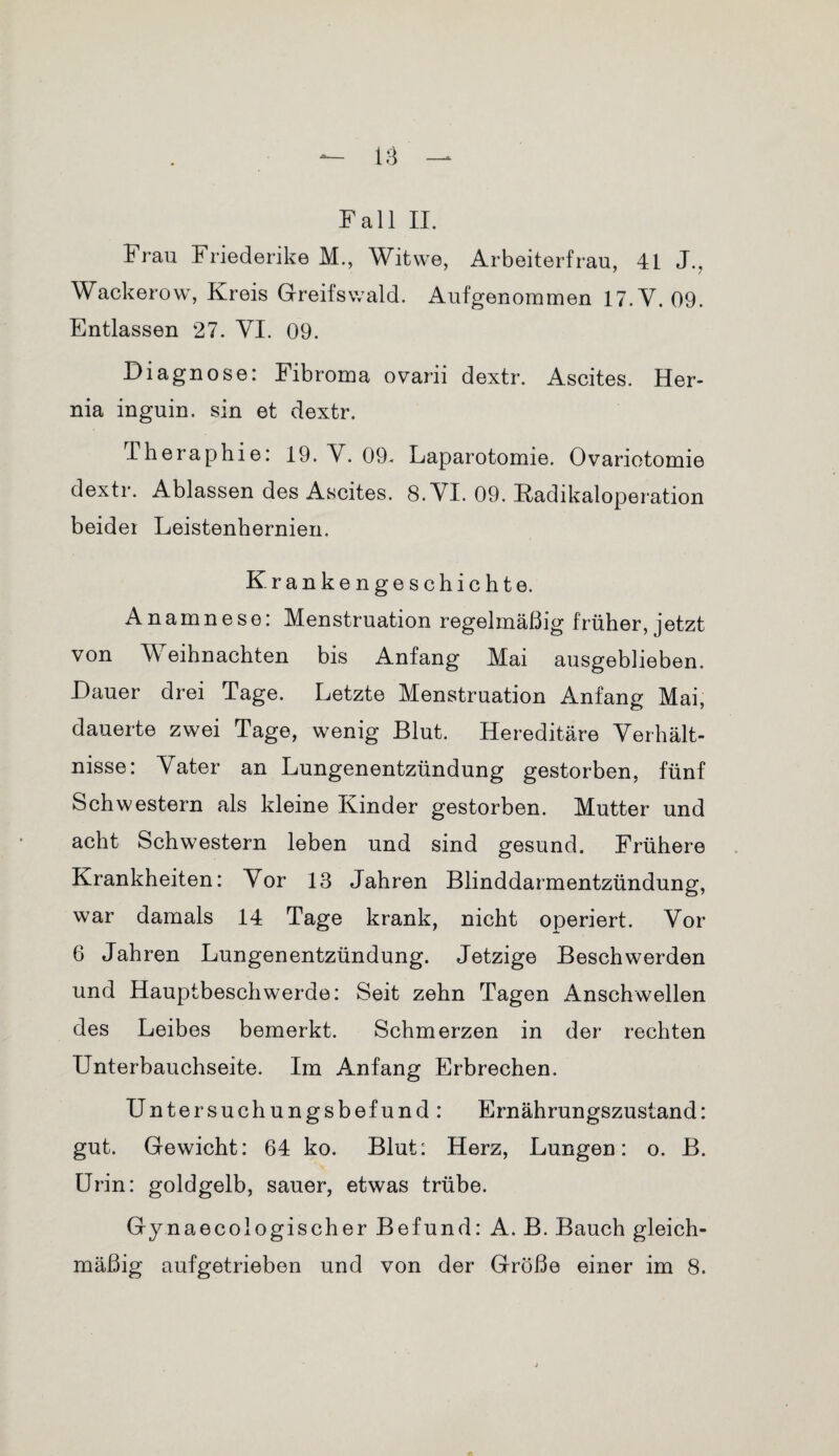 Fall II. Frau Friederike M., Witwe, Arbeiterfrau, 41 J., Wackerow, Kreis Greifswald. Aufgenommen 17.Y. 09. Entlassen 27. VI. 09. Diagnose: Fibroma ovarii dextr. Ascites. Her- nia inguin. sin et dextr. Theraphie: 19. Y. 09. Laparotomie. Ovariotomie dextr. Ablassen des Ascites. 8. YI. 09. Kadikaloperation beider Leistenhernien. Krankengeschichte. Anamnese: Menstruation regelmäßig früher, jetzt von Weihnachten bis Anfang Mai ausgeblieben. Dauer drei Tage. Letzte Menstruation Anfang Mai, dauerte zwei Tage, wenig Blut. Hereditäre Verhält¬ nisse: Yater an Lungenentzündung gestorben, fünf Schwestern als kleine Kinder gestorben. Mutter und acht Schwestern leben und sind gesund. Frühere Krankheiten: Yor 13 Jahren Blinddarmentzündung, war damals 14 Tage krank, nicht operiert. Yor 6 Jahren Lungenentzündung. Jetzige Beschwerden und Hauptbeschwerde: Seit zehn Tagen Anschwellen des Leibes bemerkt. Schmerzen in der rechten Unterbauchseite. Im Anfang Erbrechen. Untersuchungsbefund: Ernährungszustand: gut. Gewicht: 64 ko. Blut: Herz, Lungen: o. B. Urin: goldgelb, sauer, etwas trübe. Gy naecologischer Befund: A. B. Bauch gleich¬ mäßig aufgetrieben und von der Größe einer im 8.