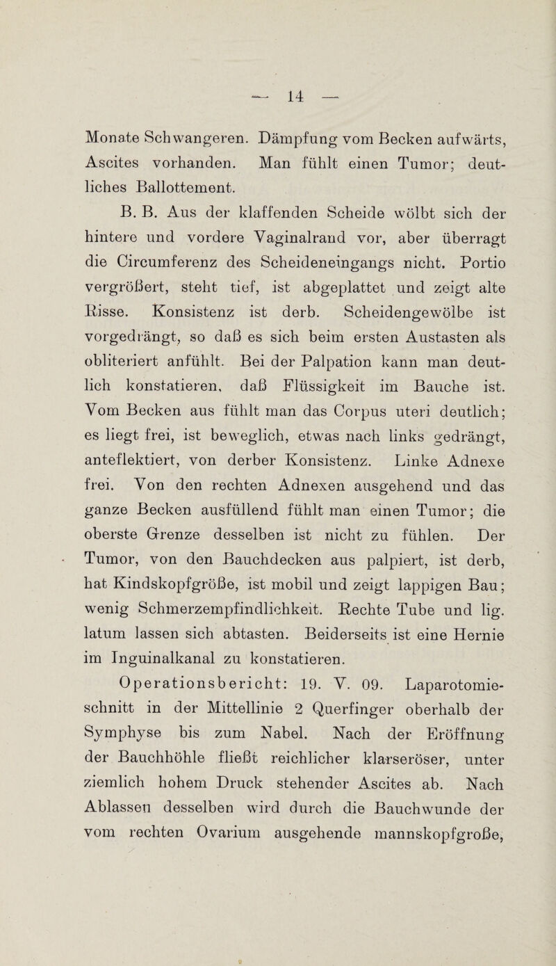 Monate Schwangeren. Dämpfung vom Becken aufwärts, Ascites vorhanden. Man fühlt einen Tumor; deut¬ liches Ballottement. B. B. Aus der klaffenden Scheide wölbt sich der hintere und vordere Vaginalrand vor, aber überragt die Circumferenz des Scheideneingangs nicht. Portio vergrößert, steht tief, ist abgeplattet und zeigt alte Pisse. Konsistenz ist derb. Scheidengewölbe ist vorgedrängt, so daß es sich beim ersten Austasten als obliteriert anfühlt. Bei der Palpation kann man deut¬ lich konstatieren, daß Flüssigkeit im Bauche ist. Vom Becken aus fühlt man das Corpus uteri deutlich; es liegt frei, ist beweglich, etwas nach links gedrängt, anteflektiert, von derber Konsistenz. Linke Adnexe frei. Yon den rechten Adnexen ausgehend und das ganze Becken ausfüllend fühlt man einen Tumor; die oberste Grenze desselben ist nicht zu fühlen. Der Tumor, von den Bauchdecken aus palpiert, ist derb, hat Kindskopfgröße, ist mobil und zeigt lappigen Bau; wenig Schmerzempfindlichkeit. Eechte Tube und lig. latum lassen sich abtasten. Beiderseits ist eine Hernie im Inguinalkanal zu konstatieren. Operationsbericht: 19. Y. 09. Laparotomie¬ schnitt in der Mittellinie 2 Querfinger oberhalb der Symphyse bis zum Nabel. Nach der Eröffnung der Bauchhöhle fließt reichlicher klarseröser, unter ziemlich hohem Druck stehender Ascites ab. Nach Ablassen desselben wird durch die Bauchwunde der vom rechten Ovarium ausgehende mannskopfgroße,