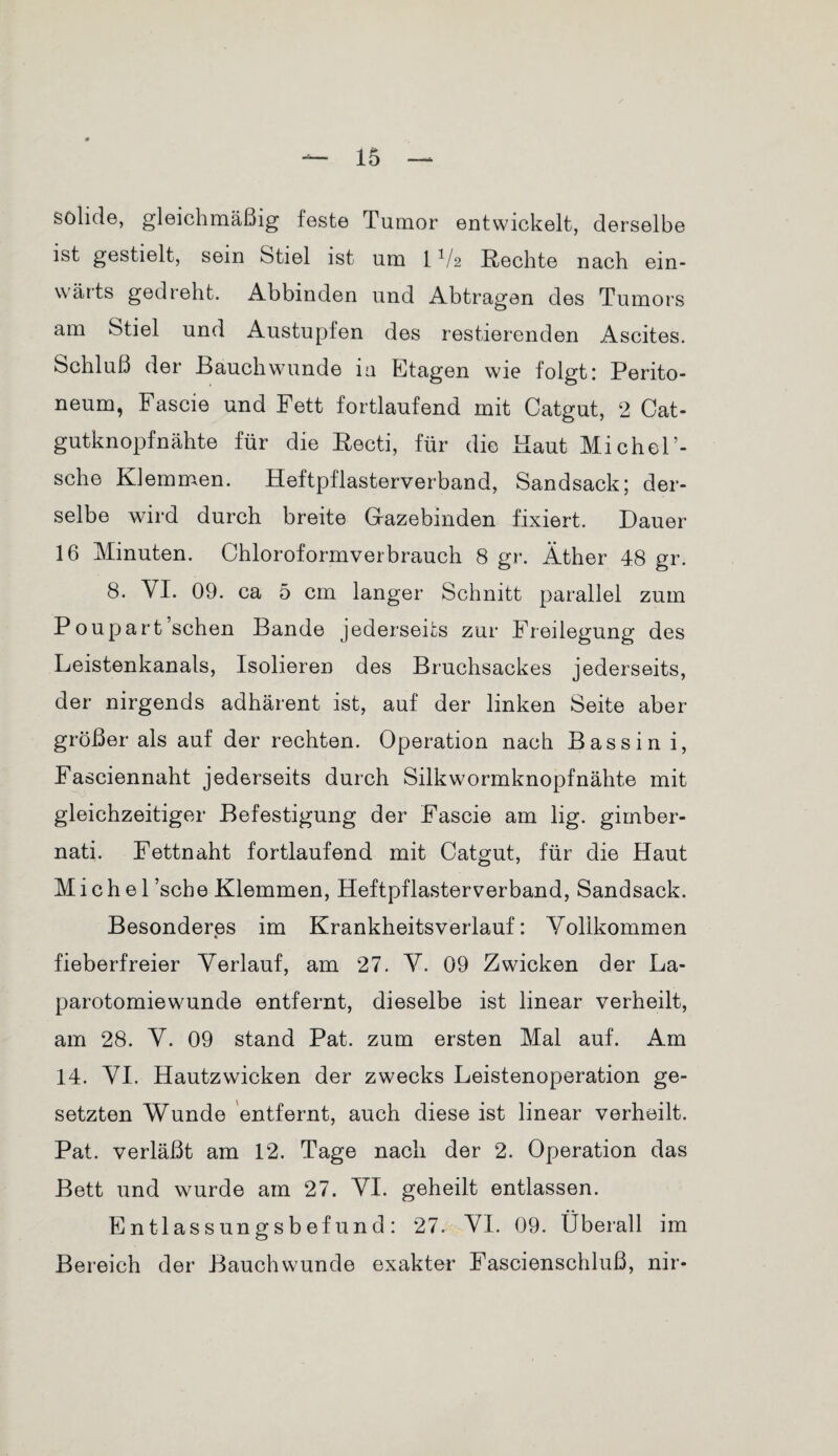 solide, gleichmäßig feste Tumor entwickelt, derselbe ist gestielt, sein Stiel ist um 1V2 Rechte nach ein¬ wärts gedreht. Abbinden und Abtragen des Tumors am Stiel und Austupfen des restierenden Ascites. Schluß der Bauch wunde in Etagen wie folgt: Perito¬ neum, Fascie und Fett fortlaufend mit Catgut, 2 Cat¬ gutknopfnähte für die Recti, für die Baut Michel’- sche Klemmen. Heftpflasterverband, Sandsack; der¬ selbe wird durch breite Gazebinden fixiert. Dauer 16 Minuten. Chloroformverbrauch 8 gr. Äther 48 gr. 8. VI. 09. ca 5 cm langer Schnitt parallel zum Poupart sehen Bande jederseifcs zur Freilegung des Leistenkanals, Isolieren des Bruchsackes jederseits, der nirgends adhärent ist, auf der linken Seite aber größer als auf der rechten. Operation nach Bassin i, Fasciennaht jederseits durch Silkwormknopfnähte mit gleichzeitiger Befestigung der Fascie am lig. gimber- nati. Fettnaht fortlaufend mit Catgut, für die Haut Michel ’sche Klemmen, Heftpflasterverband, Sandsack. Besonderes im Krankheitsverlauf: Yolikommen fieberfreier Verlauf, am 27. V. 09 Zwicken der La¬ parotomiewunde entfernt, dieselbe ist linear verheilt, am 28. Y. 09 stand Pat. zum ersten Mal auf. Am 14. YI. Hautzwicken der zwecks Leistenoperation ge¬ setzten Wunde entfernt, auch diese ist linear verheilt. Pat. verläßt am 12. Tage nach der 2. Operation das Bett und wurde am 27. YI. geheilt entlassen. E n tlassungs b ef und : 27. YI. 09. Überall im Bereich der Bauchwunde exakter Fascienschluß, nir-