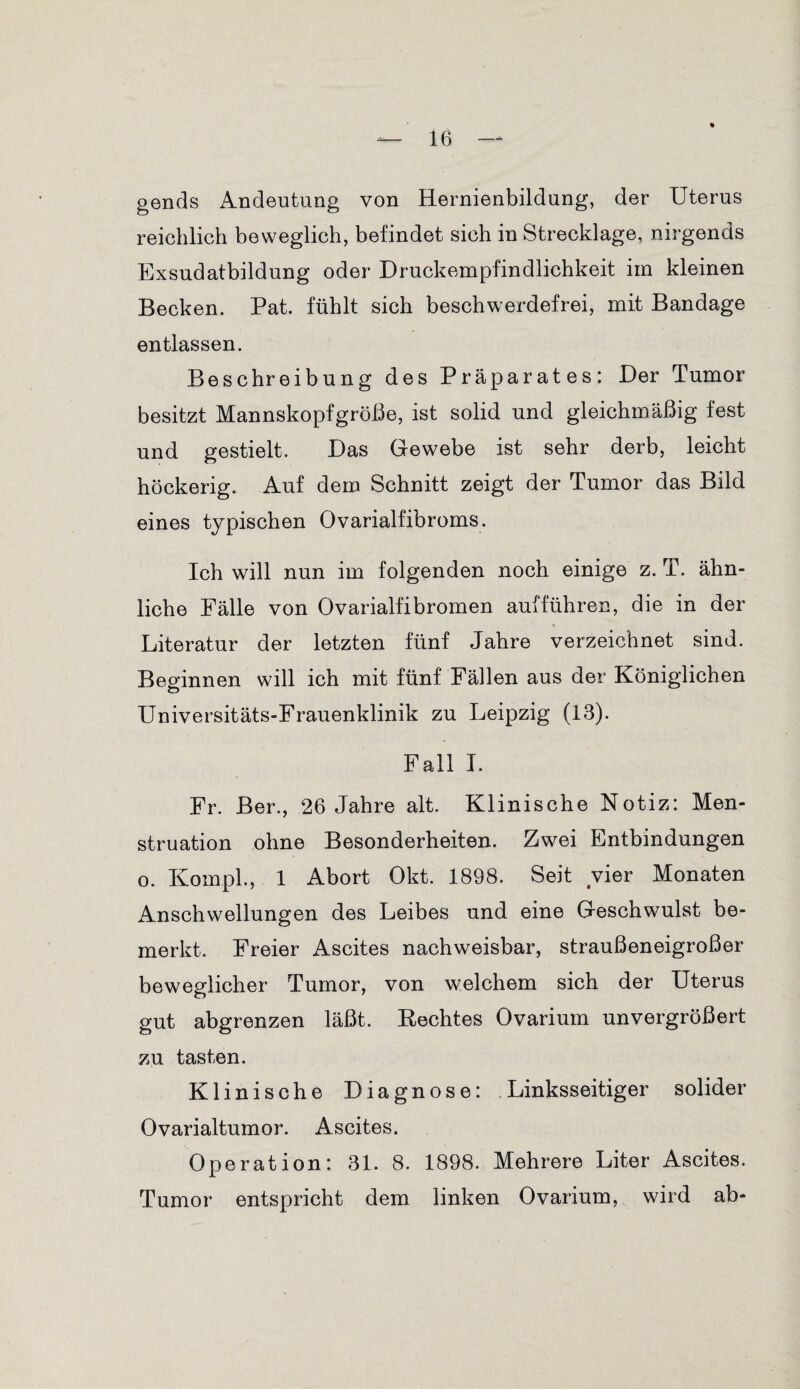 gends Andeutung von Hernienbildung, der Uterus reichlich beweglich, befindet sich in Strecklage, nirgends Exsndatbildung oder Druckempfindlichkeit im kleinen Becken. Pat. fühlt sich beschwerdefrei, mit Bandage entlassen. Beschreibung des Präparates: Der Tumor besitzt Mannskopfgröße, ist solid und gleichmäßig fest und gestielt. Das Gewebe ist sehr derb, leicht höckerig. Auf dem Schnitt zeigt der Tumor das Bild eines typischen Ovarialfibroms. Ich will nun im folgenden noch einige z. T. ähn¬ liche Fälle von Ovarialfibromen auf führen, die in der Literatur der letzten fünf Jahre verzeichnet sind. Beginnen will ich mit fünf Fällen aus der Königlichen Universitäts-Frauenklinik zu Leipzig (13). Fall I. Fr. Ber., 26 Jahre alt. Klinische Notiz: Men¬ struation ohne Besonderheiten. Zwei Entbindungen o. Kompl., 1 Abort Okt. 1898. Seit vier Monaten Anschwellungen des Leibes und eine Geschwulst be¬ merkt. Freier Ascites nachweisbar, straußeneigroßer beweglicher Tumor, von welchem sich der Uterus gut abgrenzen läßt. Rechtes Ovarium unvergrößert zu tasten. Klinische Diagnose: Linksseitiger solider Ovarialtumor. Ascites. Operation: 31. 8. 1898. Mehrere Liter Ascites. Tumor entspricht dem linken Ovarium, wird ab-