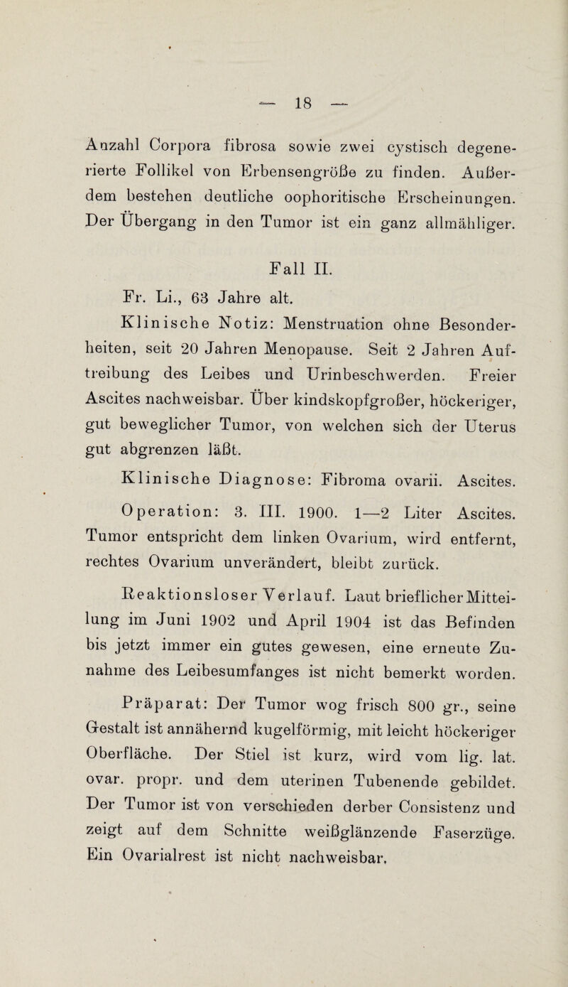 Anzahl Corpora fibrosa sowie zwei cystisch degene¬ rierte Follikel von Erbensengröße zu finden. Außer¬ dem bestehen deutliche oophoritische Erscheinungen. Der Übergang in den Tumor ist ein ganz allmähliger. Fall II. Fr. Li., 63 Jahre alt. Klinische Notiz: Menstruation ohne Besonder¬ heiten, seit 20 Jahren Menopause. Seit 2 Jahren Auf¬ treibung des Leibes und Urinbeschwerden. Freier Ascites nachweisbar. Über kindskopfgroßer, höckeriger, gut beweglicher Tumor, von welchen sich der Uterus gut abgrenzen läßt. Klinische Diagnose: Fibroma ovarii. Ascites. Operation: 3. III. 1900. 1—2 Liter Ascites. Tumor entspricht dem linken Ovarium, wird entfernt, rechtes Ovarium unverändert, bleibt zurück. Keaktionsloser Verlauf. Laut brieflicher Mittei¬ lung im Juni 1902 und April 1904 ist das Befinden bis jetzt immer ein gutes gewesen, eine erneute Zu¬ nahme des Leibesumfanges ist nicht bemerkt worden. Präparat: Der Tumor wog frisch 800 gr., seine Gestalt ist annähernd kugelförmig, mit leicht höckeriger Oberfläche. Der Stiel ist kurz, wird vom lig. lat. ovar. propr. und dem uterinen Tubenende gebildet. Der Tumor ist von verschieden derber Consistenz und zeigt auf dem Schnitte weißglänzende Faserzüge. Ein Ovarialrest ist nicht nachweisbar.