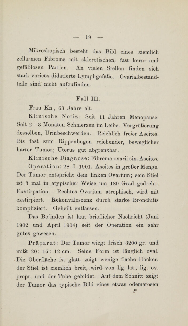 Mikroskopisch besteht das Bild eines ziemlich zellai men Fibroms mit sklerotischen, fast kern- und gefäßlosen Partien. An vielen Stellen finden sich stark varicös didatierte Lymphgefäße. Ovarialbestand- teile sind nicht aufzufinden. Fall III. Frau Kn., 63 Jahre alt. Klinische Notiz: Seit II Jahren Menopause. Seit 2—3 Monaten Schmerzen im Leibe. Vergrößerung desselben, Urinbeschwerden. Reichlich freier Ascites. Bis fast zum Rippenbogen reichender, beweglicher harter Tumor; Uterus gut abgrenzbar. Klinische Diagnose: Fibroma ovarii sin. Ascites. Operation: 28. I. 1901. Ascites in großer Menge. Der Tumor entspricht dem linken Ovarium; sein Stiel ist 3 mal in atypischer Weise um 180 Grad gedreht; Exstirpation. Rechtes Ovarium atrophisch, wird mit exstirpiert. Rekonvaleszenz durch starke Bronchitis kompliziert. Geheilt entlassen. Das Befinden ist laut brieflicher Nachricht (Juni 1902 und April 1904) seit der Operation ein sehr gutes gewesen. Präparat: Der Tumor wiegt frisch 3200 gr. und mißt 20: 15: 12 cm. Seine Form ist länglich oval. Die Oberfläche ist glatt, zeigt wenige flache Höcker, der Stiel ist ziemlich breit, wird von lig. lat., lig. ov. propr. und der Tube gebildet. Auf dem Schnitt zeigt der Tumor das typische Bild eines etwas ödematösen 2*