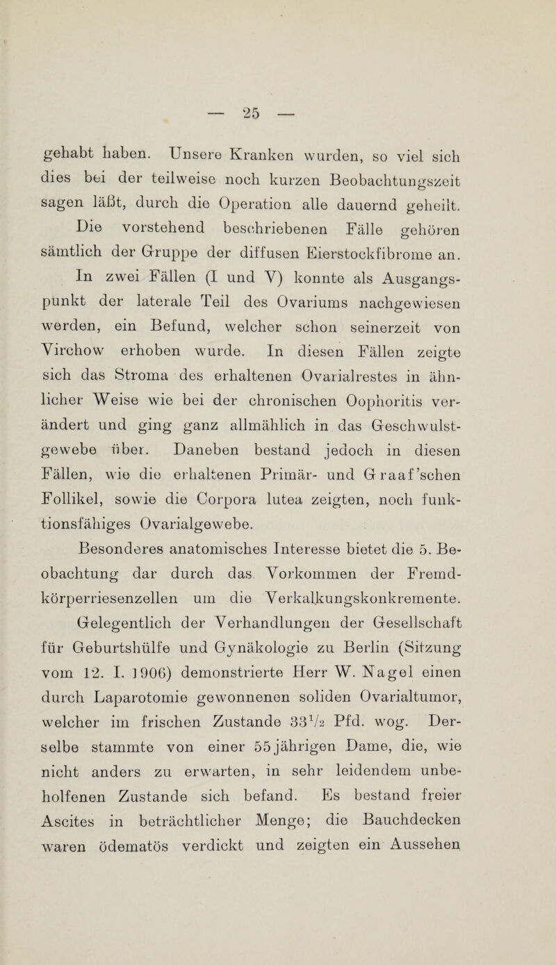 gehabt haben. Unsere Kranken wurden, so viel sich dies bei der teilweise noch kurzen Beobachtungszeit sagen läßt, durch die Operation alle dauernd geheilt. Die vorstehend beschriebenen Fälle gehören sämtlich der Gruppe der diffusen Eierstockfibrome an. In zwei Fällen (I und Y) konnte als Ausgangs¬ punkt der laterale Teil des Ovariums nachgewiesen werden, ein Befund, welcher schon seinerzeit von Yirchow erhoben wurde. In diesen Fällen zeigte sich das Stroma des erhaltenen Ovarialrestes in ähn¬ licher Weise wie bei der chronischen Oophoritis ver¬ ändert und ging ganz allmählich in das Geschwulst¬ gewebe über. Daneben bestand jedoch in diesen Fällen, wie die erhaltenen Primär- und Graaf’schen Follikel, sowie die Corpora lutea zeigten, noch funk¬ tionsfähiges Ovarialgewebe. Besonderes anatomisches Interesse bietet die 5. Be¬ obachtung dar durch das Yorkommen der Fremd¬ körperriesenzellen um die Verkalkungskonkremente. Gelegentlich der Verhandlungen der Gesellschaft für Geburtshülfe und Gynäkologie zu Berlin (Sitzung vom 12. I. 1906) demonstrierte Herr W. Nagel einen durch Laparotomie gewonnenen soliden Ovarialtumor, welcher im frischen Zustande 33V2 Pfd. wog. Der¬ selbe stammte von einer 55jährigen Dame, die, wie nicht anders zu erwarten, in sehr leidendem unbe¬ holfenen Zustande sich befand. Es bestand freier Ascites in beträchtlicher Menge; die Bauchdecken waren ödematös verdickt und zeigten ein Aussehen