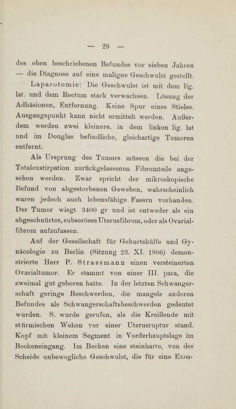 des oben beschriebenen Befundes vor sieben Jahren die Diagnose auf eine maligne Geschwulst gestellt. Laparotomie: Die Geschwulst ist mit dem lig. lat. und dem Rectum stark verwachsen. Lösung der Adhäsionen, Entfernung. Keine Spur eines Stieles. Ausgangspunkt kann nicht ermittelt werden. Außer¬ dem werden zwei kleinere, in dem linken lig. lat und im Douglas befindliche, gleichartige Tumoren entfernt. Als Ursprung des Tumors müssen die bei der Totalexstirpation zurückgelassenen Fibromteile ange¬ sehen werden. Zwar spricht der mikroskopische Befund von abgestorbenen Geweben, wahrscheinlich waren jedoch auch lebensfähige Fasern vorhanden. Der Tumor wiegt 3400 gr und ist entweder als ein abgeschnürtes, subseröses Uterusfibrom, oder als Ovarial- fibrom aufzufassen. Auf der Gesellschaft für Geburtshülfe und Gy- näcologie zu Berlin (Sitzung 23. XI. 1906) demon¬ strierte Herr P. Strass mann einen versteinerten Ovarialtumor. Er stammt von einer III. para, die zweimal gut geboren hatte. In der letzten Schwanger¬ schaft geringe Beschwerden, die mangels anderen Befundes als Schwangerschaftsbeschwerden gedeutet wurden. S. wurde gerufen, als die Kreißende mit stürmischen Wehen vor einer Uterusruptur stand. Kopf mit kleinem Segment in Vorderhauptslage im Beckeneingang. Im Becken eine steinharte, von der Scheide unbewegliche Geschwulst, die für eine Exos-