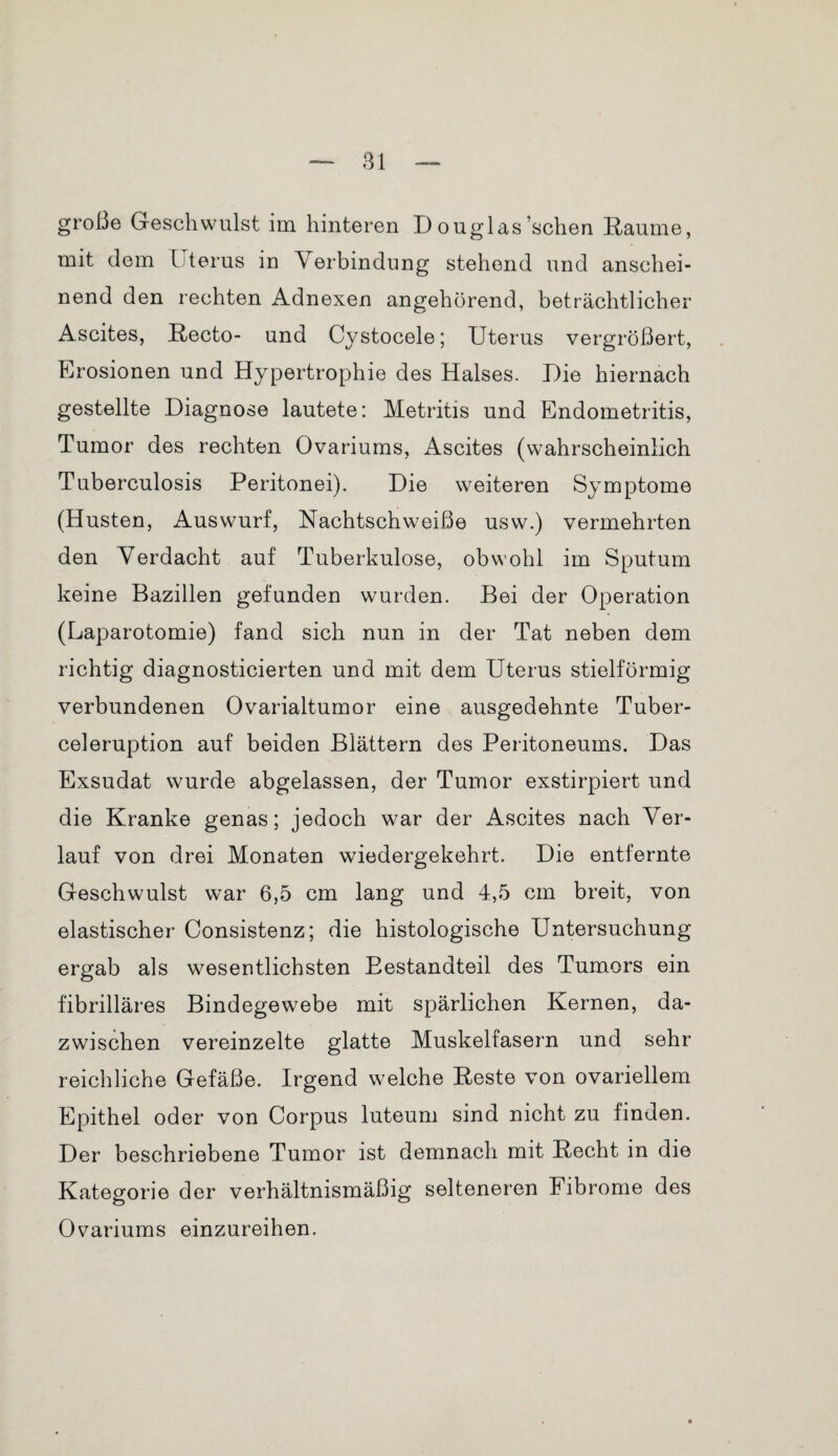 große Geschwulst im hinteren D ouglas’schen Raume, mit dem Uterus in Verbindung stehend und anschei¬ nend den rechten Adnexen angehörend, beträchtlicher Ascites, Recto- und Cystocele; Uterus vergrößert, Erosionen und Hypertrophie des Halses. Die hiernach gestellte Diagnose lautete: Metritis und Endometritis, Tumor des rechten Ovariums, Ascites (wahrscheinlich Tuberculosis Peritonei). Die weiteren Symptome (Husten, Auswurf, Nachtschweiße usw.) vermehrten den Verdacht auf Tuberkulose, obwohl im Sputum keine Bazillen gefunden wurden. Bei der Operation (Laparotomie) fand sich nun in der Tat neben dem richtig diagnosticierten und mit dem Uterus stielförmig verbundenen Ovarialtumor eine ausgedehnte Tuber- celeruption auf beiden Blättern des Peritoneums. Das Exsudat wurde abgelassen, der Tumor exstirpiert und die Kranke genas; jedoch war der Ascites nach Ver¬ lauf von drei Monaten wiedergekehrt. Die entfernte Geschwulst war 6,5 cm lang und 4,5 cm breit, von elastischer Consistenz; die histologische Untersuchung ergab als wesentlichsten Bestandteil des Tumors ein fibrilläres Bindegewebe mit spärlichen Kernen, da¬ zwischen vereinzelte glatte Muskelfasern und sehr reichliche Gefäße. Irgend welche Reste von ovariellem Epithel oder von Corpus luteum sind nicht zu finden. Der beschriebene Tumor ist demnach mit Recht in die Kategorie der verhältnismäßig selteneren Fibrome des Ovariums einzureihen.