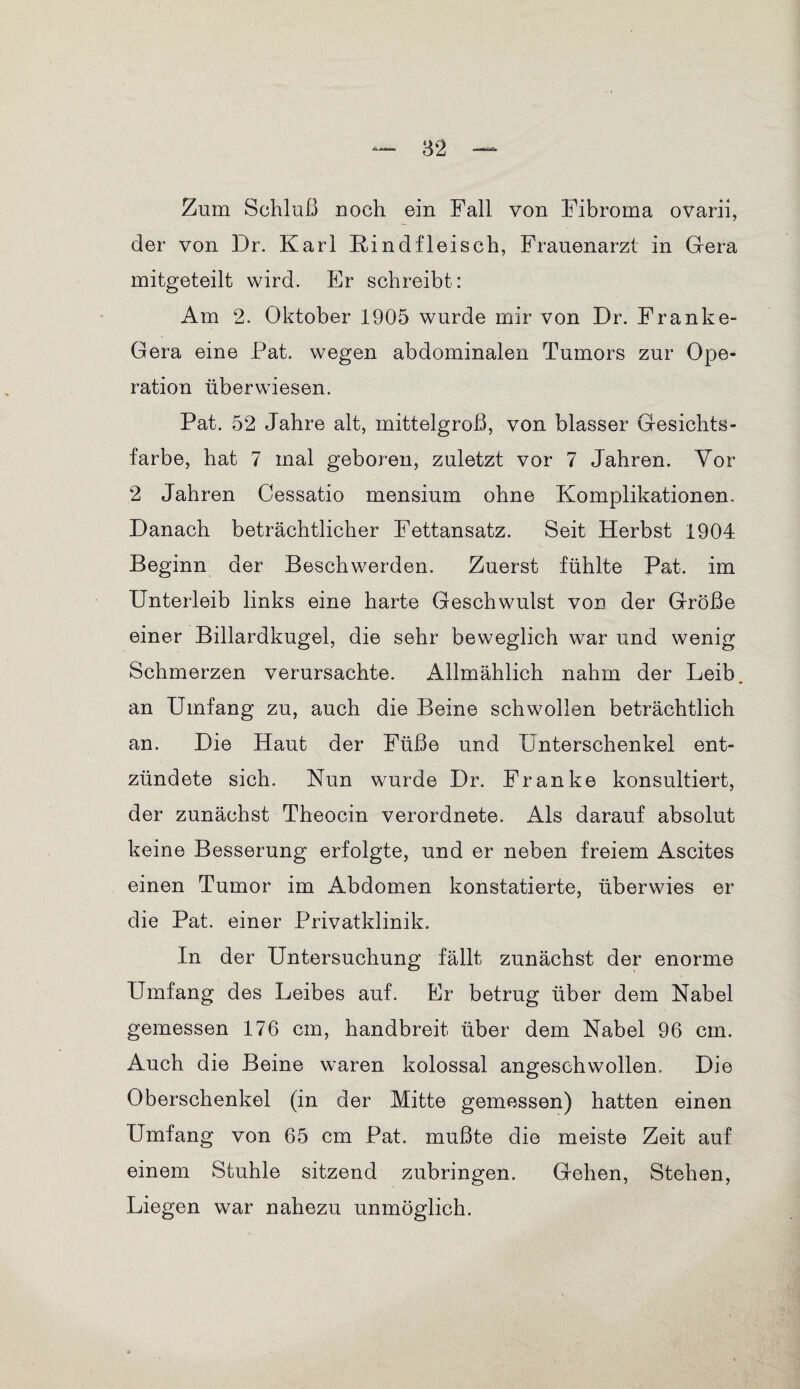 Zum Schluß noch ein Fall von Fibroma ovarii, der von Dr. Karl Kind fleisch, Frauenarzt in Gera mitgeteilt wird. Er schreibt: Am 2. Oktober 1905 wurde mir von Dr. Franke- Gera eine Pat. wegen abdominalen Tumors zur Ope¬ ration überwiesen. Pat. 52 Jahre alt, mittelgroß, von blasser Gesichts¬ farbe, hat 7 mal geboren, zuletzt vor 7 Jahren. Vor 2 Jahren Cessatio mensium ohne Komplikationen. Danach beträchtlicher Fettansatz. Seit Herbst 1904 Beginn der Beschwerden. Zuerst fühlte Pat. im Unterleib links eine harte Geschwulst von der Größe einer Billardkugel, die sehr beweglich war und wenig Schmerzen verursachte. Allmählich nahm der Leib an Umfang zu, auch die Beine schwollen beträchtlich an. Die Haut der Füße und Unterschenkel ent¬ zündete sich. Nun wurde Dr. Franke konsultiert, der zunächst Theocin verordnete. Als darauf absolut keine Besserung erfolgte, und er neben freiem Ascites einen Tumor im Abdomen konstatierte, überwies er die Pat. einer Privatklinik. In der Untersuchung fällt zunächst der enorme Umfang des Leibes auf. Er betrug über dem Nabel gemessen 176 cm, handbreit über dem Nabel 96 cm. Auch die Beine waren kolossal angeschwollen. Die Oberschenkel (in der Mitte gemessen) hatten einen Umfang von 65 cm Pat. mußte die meiste Zeit auf einem Stuhle sitzend zubringen. Gehen, Stehen, Liegen war nahezu unmöglich.