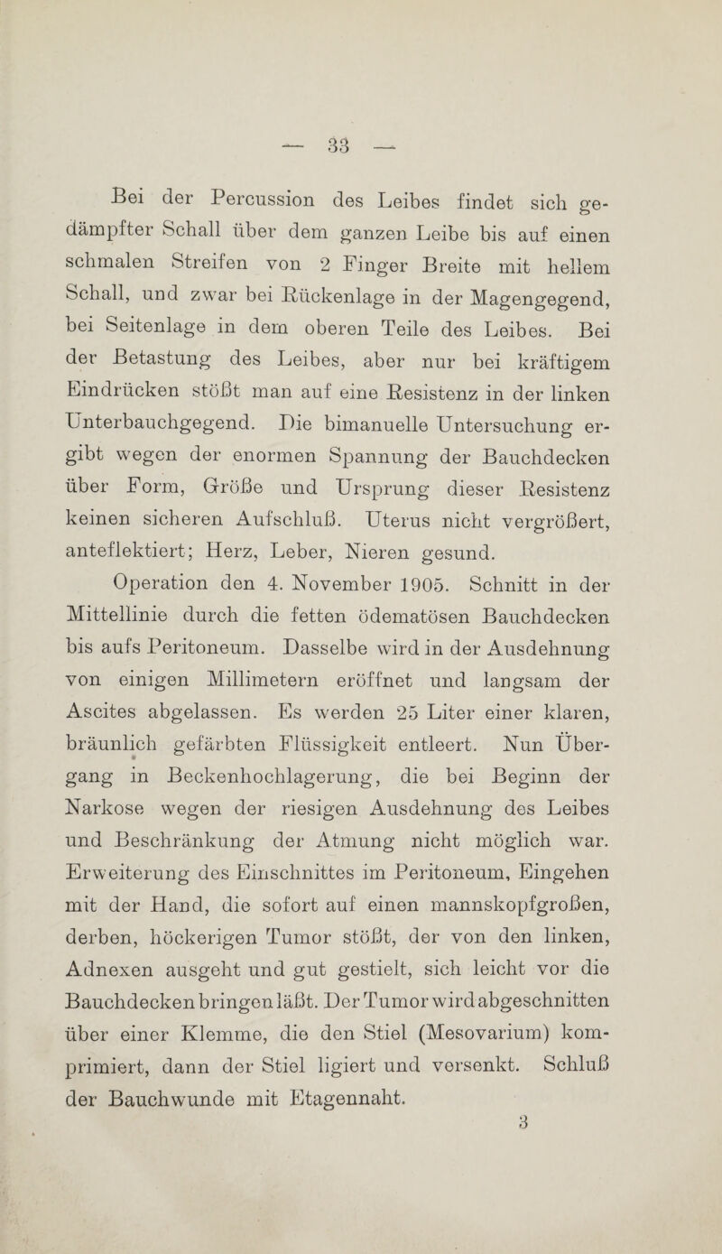 Bei der Percussion des Leibes findet sich ge- dämpfter Schall über dem ganzen Leibe bis auf einen schmalen Streifen von 2 Finger Breite mit hellem Schall, und zwar bei Bückenlage in der Magengegend, bei Seitenlage in dem oberen Teile des Leibes. Bei der Betastung des Leibes, aber nur bei kräftigem Eindrücken stößt man auf eine .Resistenz in der linken Unterbauchgegend. Lie bimanuelle Untersuchung er¬ gibt wegen der enormen Spannung der Bauchdecken über Form, Größe und Ursprung dieser Resistenz keinen sicheren Aufschluß. Uterus nicht vergrößert, anteflektiert; Herz, Leber, Nieren gesund. Operation den 4. November 1905. Schnitt in der Mittellinie durch die fetten ödematösen Bauchdecken bis aufs Peritoneum. Dasselbe wird in der Ausdehnung von einigen Millimetern eröffnet und langsam der Ascites abgelassen. Es werden 25 Liter einer klaren, bräunlich gefärbten Flüssigkeit entleert. Nun Über¬ gang in Beckenhochlagerung, die bei Beginn der Narkose wegen der riesigen Ausdehnung des Leibes und Beschränkung der Atmung nicht möglich war. Erweiterung des Einschnittes im Peritoneum, Eingehen mit der Hand, die sofort auf einen mannskopfgroßen, derben, höckerigen Tumor stößt, der von den linken, Adnexen ausgeht und gut gestielt, sich leicht vor die Bauchdecken bringen läßt. Der Tumor wird abgeschnitten über einer Klemme, die den Stiel (Mesovarium) kom¬ primiert, dann der Stiel ligiert und versenkt. Schluß der Bauchwunde mit Etagennaht. 3