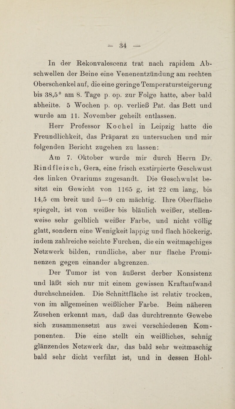 In der Kekonvalescenz trat nach rapidem Ab- schwellen der Beine eine Venenentzündung am rechten Oberschenkel auf, die eine geringe Temperatursteigerung bis 38,5° am 8. Tage p. op. zur Folge hatte, aber bald abheilte. 5 Wochen p. op. verließ Pat. das Bett und wurde am 11. November geheilt entlassen. Herr Professor Kochel in Leipzig hatte die Freundlichkeit, das Präparat zu untersuchen und mir folgenden Bericht zugehen zu lassen: Am 7. Oktober wurde mir durch Herrn Dr. R indfleisch, Gera, eine frisch exstirpierte Gesell wüst des linken Ovariums zugesandt. Die Geschwulst be¬ sitzt ein Gewicht von 1165 g, ist 22 cm lang, bis 14,5 cm breit und 5—9 cm mächtig. Ihre Oberfläche spiegelt, ist von weißer bis bläulich weißer, stellen¬ weise sehr gelblich weißer Farbe, und nicht völlig glatt, sondern eine Wenigkeit lappig und flach höckerig, indem zahlreiche seichte Furchen, die ein weitmaschiges Netzwerk bilden, rundliche, aber nur flache Promi¬ nenzen gegen einander abgrenzen. Der Tumor ist von äußerst derber Konsistenz und läßt sich nur mit einem gewissen Kraftaufwand durchschneiden. Die Schnittfläche ist relativ trocken, von im allgemeinen weißlicher Farbe. Beim näheren Zusehen erkennt man, daß das durchtrennte Gewebe sich zusammensetzt aus zwei verschiedenen Kom¬ ponenten. Die eine stellt ein weißliches, sehnig glänzendes Netzwerk dar, das bald sehr weitmaschig bald sehr dicht verfilzt ist, und in dessen Hohl*
