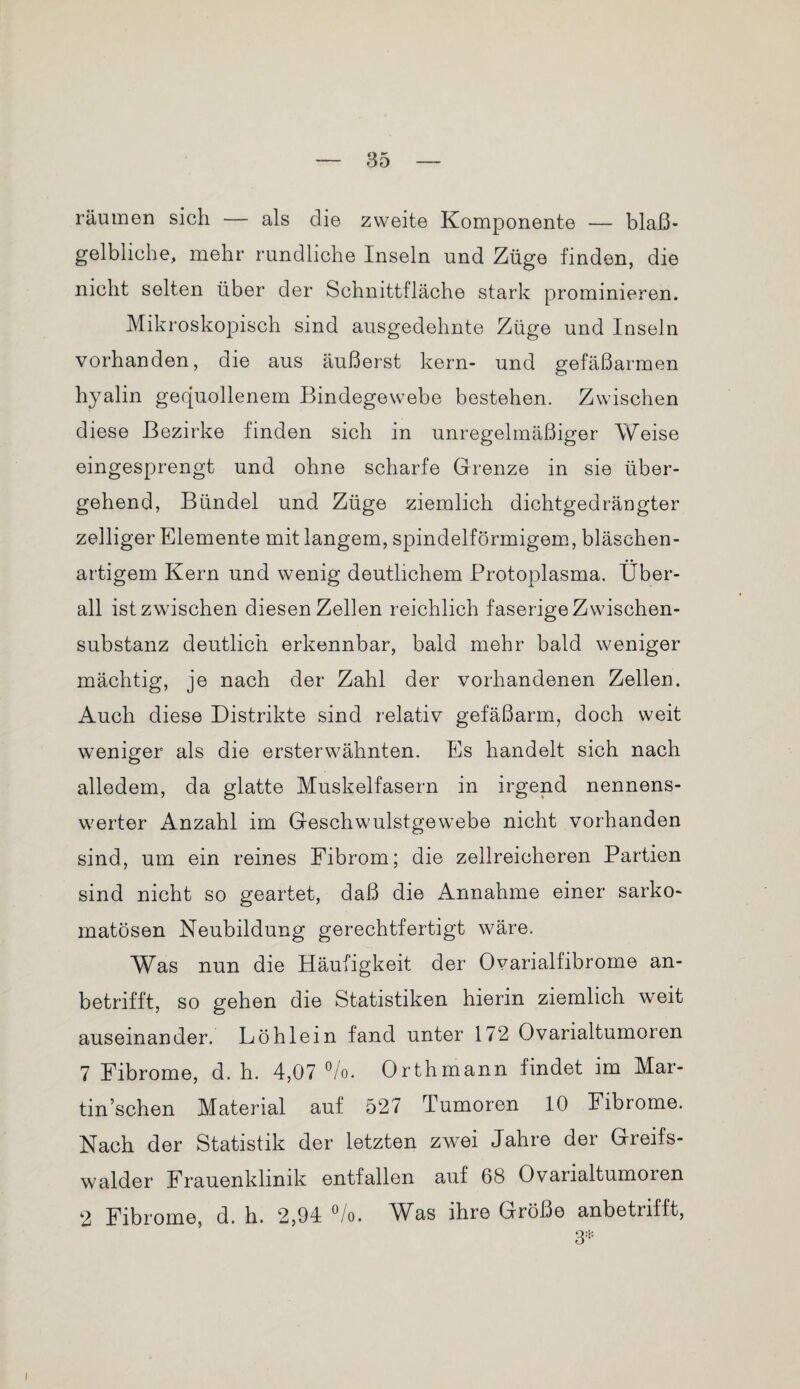 räumen sich — als die zweite Komponente — bla߬ gelbliche, mehr rundliche Inseln und Züge finden, die nicht selten über der Schnittfläche stark prominieren. Mikroskopisch sind ausgedehnte Züge und Inseln vorhanden, die aus äußerst kern- und gefäßarmen hyalin gequollenem Bindegewebe bestehen. Zwischen diese Bezirke finden sich in unregelmäßiger Weise eingesprengt und ohne scharfe Grenze in sie über¬ gehend, Bündel und Züge ziemlich dichtgedrängter zelliger Elemente mit langem, spindelförmigem, bläschen¬ artigem Kern und wenig deutlichem Protoplasma. Über¬ all ist zwischen diesen Zellen reichlich faserige Zwischen¬ substanz deutlich erkennbar, bald mehr bald weniger mächtig, je nach der Zahl der vorhandenen Zellen. Auch diese Distrikte sind relativ gefäßarm, doch weit weniger als die ersterwähnten. Es handelt sich nach alledem, da glatte Muskelfasern in irgend nennens¬ werter Anzahl im Geschwulstgewebe nicht vorhanden sind, um ein reines Fibrom; die zellreicheren Partien sind nicht so geartet, daß die Annahme einer sarko- matösen Neubildung gerechtfertigt wäre. Was nun die Häufigkeit der Ovarialfibrome an¬ betrifft, so gehen die Statistiken hierin ziemlich weit auseinander. Löhlein fand unter 172 Ovarialtumoren 7 Fibrome, d. h. 4,07 °/o. Orth mann findet im Mar- tin’schen Material auf 527 Tumoren 10 Fibrome. Nach der Statistik der letzten zwei Jahre der Greifs- walder Frauenklinik entfallen auf 68 Ovarialtumoren 2 Fibrome, d. h. 2,94 Üo. IMas ihre Größe anbetufft, 3*