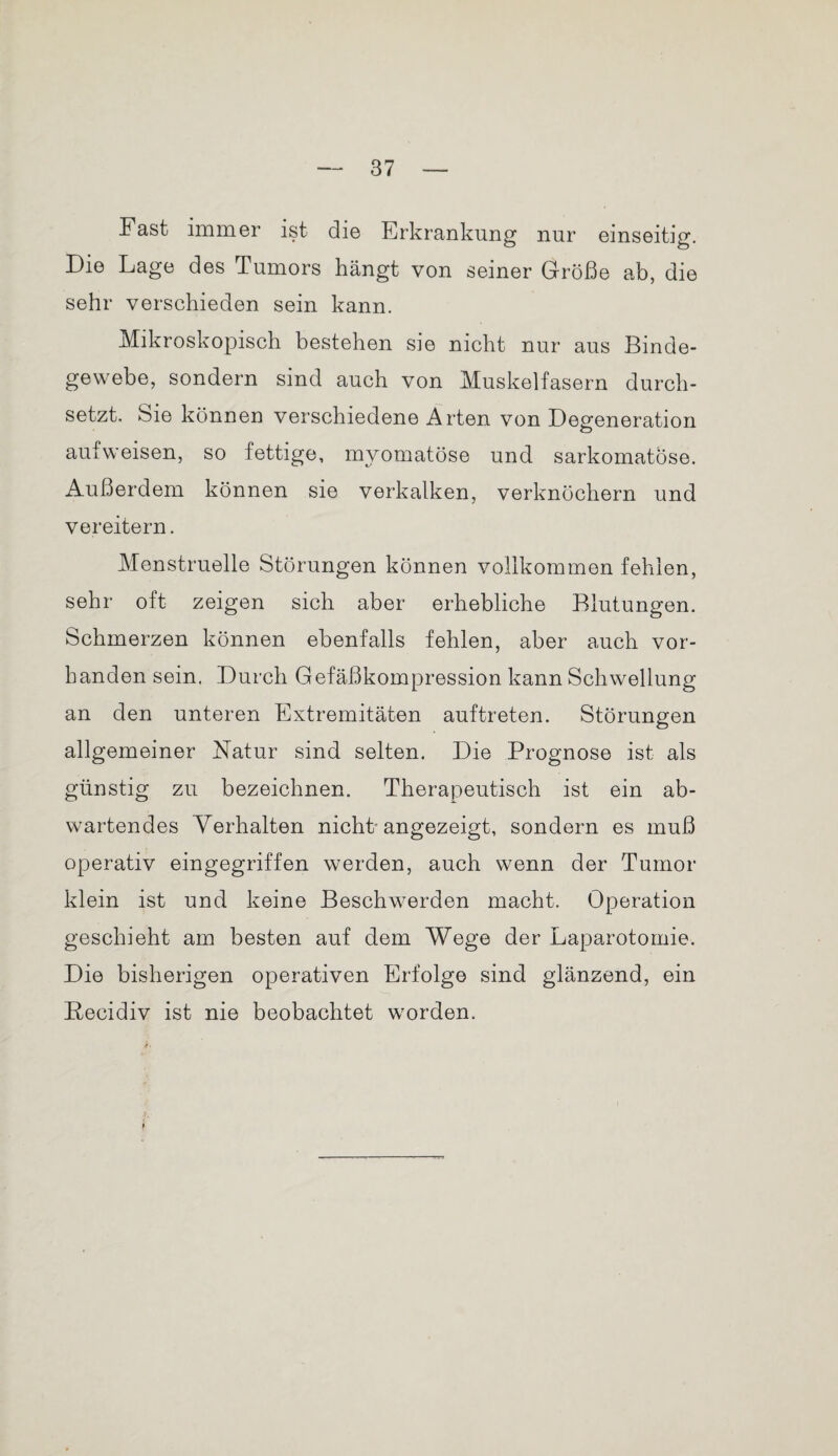 Fast immer ist die Erkrankung nur einseitig. Die Lage des Tumors hängt von seiner Größe ab, die sehr verschieden sein kann. Mikroskopisch bestehen sie nicht nur aus Binde¬ gewebe, sondern sind auch von Muskelfasern durch¬ setzt. öie können verschiedene Arten von Degeneration o aufweisen, so fettige, mvomatöse und sarkomatose. Außerdem können sie verkalken, verknöchern und vereitern. Menstruelle Störungen können vollkommen fehlen, sehr oft zeigen sich aber erhebliche Blutungen. Schmerzen können ebenfalls fehlen, aber auch vor¬ handen sein. Durch Gefäßkompression kann Schwellung an den unteren Extremitäten auftreten. Störungen allgemeiner Natur sind selten. Die Prognose ist als günstig zu bezeichnen. Therapeutisch ist ein ab¬ wartendes Verhalten nicht angezeigt, sondern es muß operativ eingegriffen werden, auch wenn der Tumor klein ist und keine Beschwerden macht. Operation geschieht am besten auf dem Wege der Laparotomie. Die bisherigen operativen Erfolge sind glänzend, ein Becidiv ist nie beobachtet worden. >