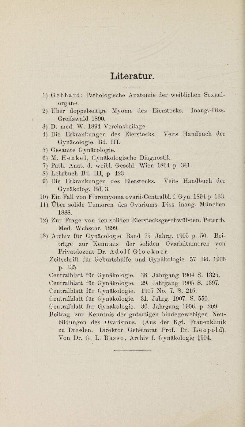 Literatur. 1) Gebhard: Pathologische Anatomie der weiblichen Sexual¬ organe. 2) Über doppelseitige Myome des Eierstocks. Inaug.-Diss. Greifswald 1890. 3) D. med. W. 1894 Vereinsbeilage. 4) Die Erkrankungen des Eierstocks. Veits Handbuch der Gynäcologie. Bd. III. 5) Gesamte Gynäcologie. 6) M. Henkel, Gynäkologische Diagnostik. 7) Path. Anat. d. weibl. Geschl. Wien 1864 p. 341. 8) Lehrbuch Bd. III, p. 423. 9) Die Erkrankungen des Eierstocks. Veits Handbuch der Gynäkolog. Bd. 3. 10) Ein Fall von Fibromyoma ovarii-Centralbl. f. Gyn. 1894 p. 133. 11) Über solide Tumoren des Ovariums. Diss. inaug. München 1888. 12) Zur Frage von den soliden Eierstocksgeschwülsten. Peterrb. Med. Wchschr. 1899. 13) Archiv für Gynäcologie Band 75 Jahrg. 1905 p. 50. Bei¬ träge zur Kenntnis der soliden Ovarialtumoren von Privatdozent Dr. Adolf Glöckner. Zeitschrift für Geburtshülfe und Gynäkologie. 57. Bd. 1906 p. 335. Centralblatt für Gynäkologie. 38. Jahrgang 1904 S. 1325. Centralblatt für Gynäkologie. 29. Jahrgang 1905 S. 1397. Centralblatt für Gynäkologie. 1907 No. 7. S. 215. Centralblatt für Gynäkologie. 31. Jahrg. 1907. S. 550. Centralblatt für Gynäkologie. 30. Jahrgang 1906. p. 209. Beitrag zur Kenntnis der gutartigen bindegewebigen Neu¬ bildungen des Ovarismus. (Aus der Kgl. Frauenklinik zu Dresden. Direktor Geheimrat Prof. Dr. Leopold), Von Dr, G. L. Basso, Archiv f. Gynäkologie 1904,