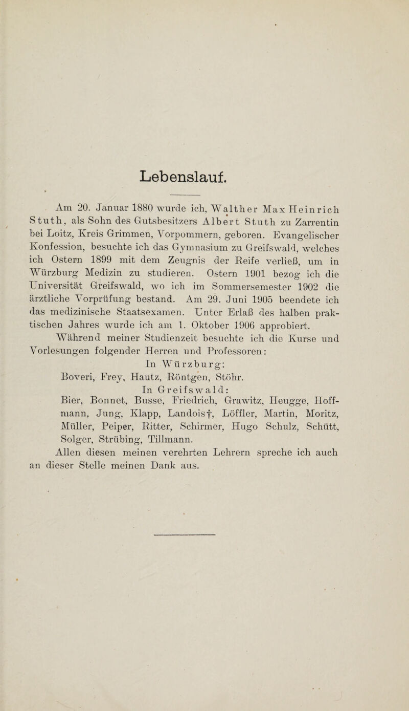 Lebenslauf. Am 20. Januar 1880 wurde ich, Walther Max Heinrich Stuth, als Sohn des Gutsbesitzers Albert Stuth zu Zarrentin bei Loitz, Kreis Grimmen, Vorpommern, geboren. Evangelischer Konfession, besuchte ich das Gymnasium zu Greifswald, welches ich Ostern 1899 mit dem Zeugnis der Reife verließ, um in Würzburg Medizin zu studieren. Ostern 1901 bezog ich die Universität Greifswald, wo ich im Sommersemester 1902 die ärztliche Vorprüfung bestand. Am 29. Juni 1905 beendete ich das medizinische Staatsexamen. Unter Erlaß des halben prak¬ tischen Jahres wurde ich am 1. Oktober 1906 approbiert. Während meiner Studienzeit besuchte ich die Kurse und Vorlesungen folgender Herren und Professoren: In Würzburg: Boveri, Frey, Hautz, Röntgen, Stöhr. In Greifswald: Bier, Bon net, Busse, Friedrich, Grawitz, Heugge, Hoff- mann, Jung, Klapp, Landoisf, Löffler, Martin, Moritz, Müller, Peiper, Ritter, Schirmer, Hugo Schulz, Schütt, Solger, Strübing, Tillmann. Allen diesen meinen verehrten Lehrern spreche ich auch an dieser Stelle meinen Dank aus.