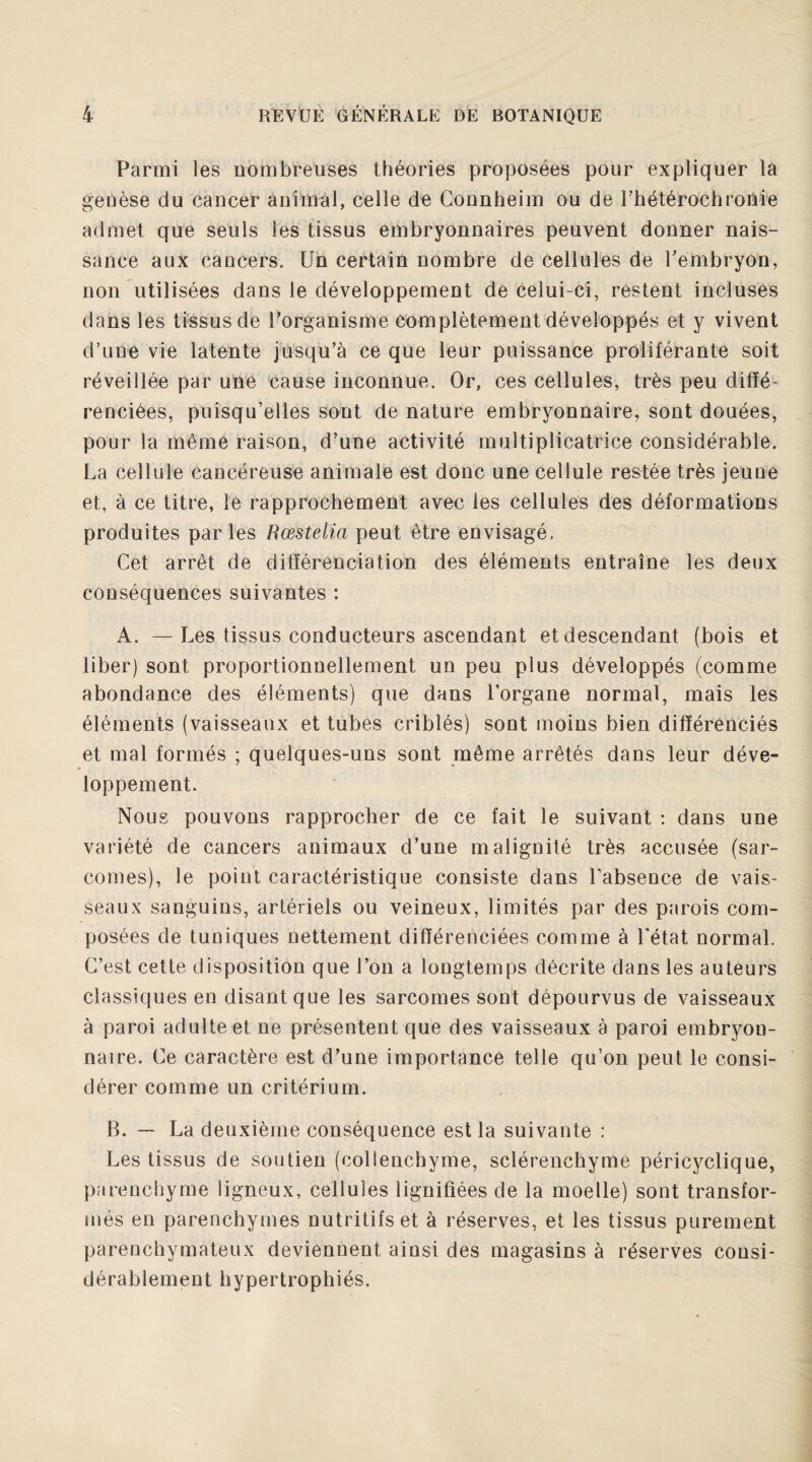 Parmi les nombreuses théories proposées pour expliquer la genèse du cancer animal, celle de Connheim ou de l’hétérochronie admet que seuls les tissus embryonnaires peuvent donner nais¬ sance aux cancers. Un certain nombre de cellules de l'embryon, non utilisées dans le développement de celui-ci, restent incluses dans les tissus de l’organisme complètement développés et y vivent d’une vie latente jusqu’à ce que leur puissance proliférante soit réveillée par une cause inconnue. Or, ces cellules, très peu diffé¬ renciées, puisqu’elles sont de nature embryonnaire, sont douées, pour la même raison, d’une activité multiplicatrice considérable. La cellule cancéreuse animale est donc une cellule restée très jeune et, à ce titre, le rapprochement avec les cellules des déformations produites par les Rœstelia peut être envisagé. Cet arrêt de différenciation des éléments entraîne les deux conséquences suivantes : A. —Les tissus conducteurs ascendant et descendant (bois et liber) sont proportionnellement un peu plus développés (comme abondance des éléments) que dans l’organe normal, mais les éléments (vaisseaux et tubes criblés) sont moins bien différenciés et mal formés ; quelques-uns sont même arrêtés dans leur déve¬ loppement. Nous pouvons rapprocher de ce fait le suivant : dans une variété de cancers animaux d’une malignité très accusée (sar¬ comes), le point caractéristique consiste dans l’absence de vais¬ seaux sanguins, artériels ou veineux, limités par des parois com¬ posées de tuniques nettement différenciées comme à l’état normal. C’est cette disposition que l’on a longtemps décrite dans les auteurs classiques en disant que les sarcomes sont dépourvus de vaisseaux à paroi adulte et ne présentent que des vaisseaux à paroi embryon¬ naire. Ce caractère est d’une importance telle qu’on peut le consi¬ dérer comme un critérium. B. — La deuxième conséquence est la suivante : Les tissus de soutien (collenchyme, sclérenchyme péricyclique, parenchyme ligneux, cellules lignifiées de la moelle) sont transfor¬ més en parenchymes nutritifs et à réserves, et les tissus purement parenchymateux deviennent ainsi des magasins à réserves consi¬ dérablement hypertrophiés.