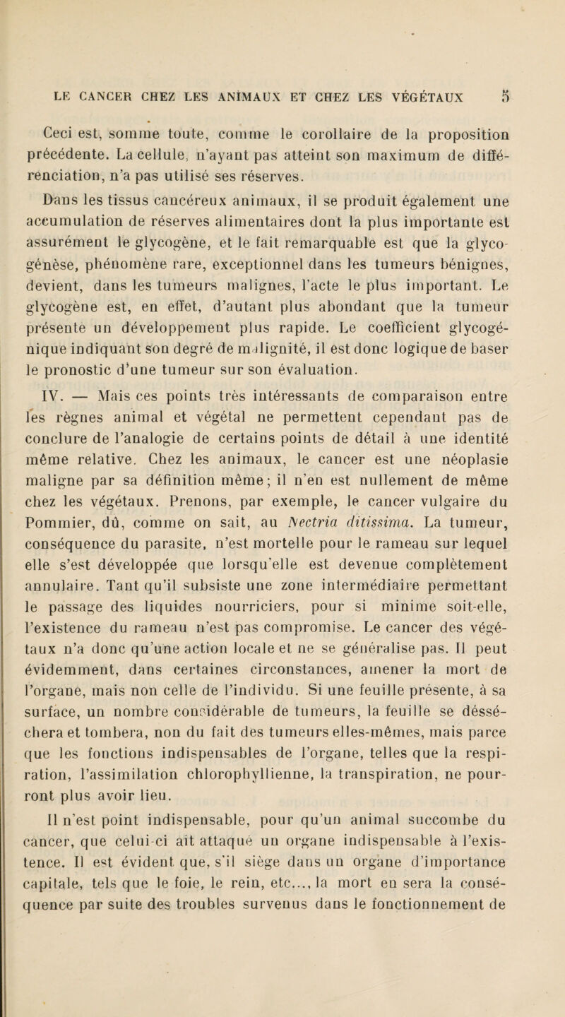 Ceci est, somme toute, comme le corollaire de la proposition précédente. La cellule, n’ayant pas atteint son maximum de diffé¬ renciation, n’a pas utilisé ses réserves. Dans les tissus cancéreux animaux, il se produit également une accumulation de réserves alimentaires dont la plus importante est assurément le glycogène, et le fait remarquable est que la glyco- génèse, phénomène rare, exceptionnel dans les tumeurs bénignes, devient, dans les tumeurs malignes, l’acte le plus important. Le glycogène est, en effet, d’autant plus abondant que la tumeur présente un développement plus rapide. Le coefficient glycogé¬ nique indiquant son degré de malignité, il est donc logique de baser le pronostic d*une tumeur sur son évaluation. IV. — Mais ces points très intéressants de comparaison entre les règnes animal et végétal ne permettent cependant pas de conclure de l’analogie de certains points de détail à une identité même relative. Chez les animaux, le cancer est une néoplasie maligne par sa définition même; il n’en est nullement de même chez les végétaux. Prenons, par exemple, le cancer vulgaire du Pommier, dû, comme on sait, au A’ectria ditissima. La tumeur, conséquence du parasite, n’est mortelle pour le rameau sur lequel elle s’est développée que lorsqu'elle est devenue complètement annulaire. Tant qu’il subsiste une zone intermédiaire permettant le passage des liquides nourriciers, pour si minime soit-elle, l’existence du rameau n’est pas compromise. Le cancer des végé¬ taux n’a donc qu’une action locale et ne se généralise pas. Il peut évidemment, dans certaines circonstances, amener la mort de l’organe, mais non celle de l’individu. Si une feuille présente, à sa surface, un nombre considérable de tumeurs, la feuille se déssé- cheraet tombera, non du fait des tumeurs elles-mêmes, mais parce que les fonctions indispensables de l’organe, telles que la respi¬ ration, l’assimilation chlorophyllienne, la transpiration, ne pour¬ ront plus avoir lieu. Il n’est point indispensable, pour qu’un animal succombe du cancer, que celui-ci ait attaqué un organe indispensable à l’exis¬ tence. Il est évident que, s'il siège dans un organe d’importance capitale, tels que le foie, le rein, etc..., la mort en sera la consé¬ quence par suite des troubles survenus dans le fonctionnement de