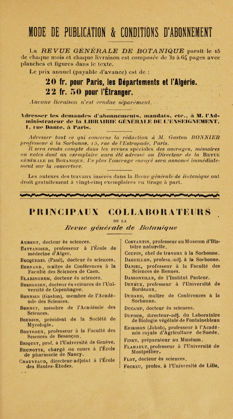 MODE DE PUBLICATION & CONDITIONS D’ABONNEMENT La REVUE GENERALE DE BOTANIQUE paraît le 16 de chaque mois et chaque livraison est composée de 32 à 64 pages avec planches et ligures dans le texte. Le prix annuel (payable d’avance) est de : 20 fr. pour Paris, les Départements et l’Algérie. 22 fr. 50 pour l’Étranger. Aucune livraison n’est vendue séparément. Adresser les demandes d'abonnements, mandats, etc., à Hï. l’Ad¬ ministrateur de la IJIttt AIKIE GÉMïRAI.E DE L’EXSKIGNEMENT, I. rue Dante, à Paris. - .j Adresser tout ce qui concerne la rédaction à il/. Gaston BONNIER professeur à la Sorbonne, i5, rue de iEstrapade, Paris. Il sera rendu compte dans les revues spéciales des ouvrages, mémoires ou notes dont un exemplaire aura été adressé au Directeur de la Revue générale de Botanique. De plus V pué rage envoyé sera annoncé immédiate¬ ment sur la couverture. - i Les auteurs des travaux insérés dans la Revue générale de Botanique ont droit gratuitement à vingt-cinq exemplaires en tirage à part. P IM N C IP AUX CO L LA HO H A T15 lllt S DE LA lé et rue générale de ^Botanique Aubert, docteur ès sciences. Battandier, professeur à l'Ecole de médecine d’Alger. Becquerel (Paul), docteur ès sciences. Bernard, maître de Conférences à la Faculté des Sciences de Caen. Blaringhem, docteur ès sciences. Boergesen, docteur ès sciences de l'Uni¬ versité de Copenhague. Bonnier (Caston), membre de l’Acadé¬ mie des Sciences. Bornkt, membre de l’Académie des Sciences. Boudier, président de la Société de Mycologie. Boutroux, professeur à la Faculté des Sciences de Besançon. Briquet, prof, à l’Université de Genève. Brunotte, chargé de cours à l’École de pharmacie de Nancy. Chauveaud, directeur-adjoint à l’École des Hautes-Études. Costantin, professeur au Muséum d’His- toire naturelle. Coupin, chef de travaux à la Sorbonne. Daguillon, profess.-adj. à la Sorbonne. Daniel, professeur à la Faculté des Sciences de Bennes. Dassonville, de l'Institut Pasteur. Devaux, professeur à l’Universjté de Bordeaux. Dubard, maître de Conférences à la Sorbonne. Ducamp, docteur ès sciences. Dufour, directeur-adj. du Laboratoire de Biologie végétale de Fontainebleau Eriksson (Jakob), professeur à l’Acadé¬ mie royale d’AgricuIture de Suède. Finet, préparateur au Muséum. Flahault, professeur à l’Université jde Montpellier. Flot, docteur ès sciences. Fockeu, profes. à l’Université de Lille.