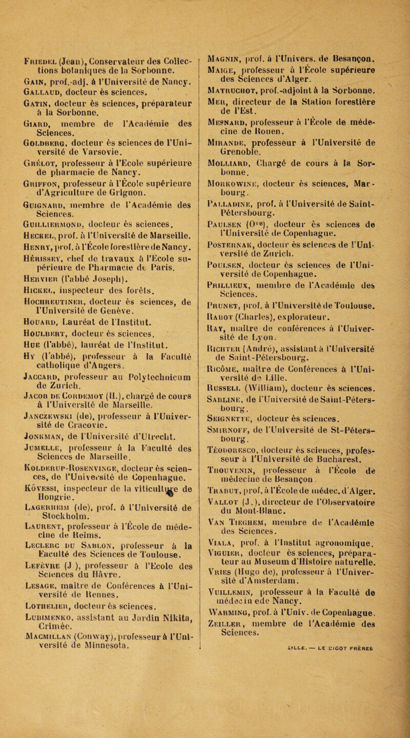 Friedel (Jean), Conservateur des Collec¬ tions botaniques de la Sorbonne. Gain, prof.-adj. à l’Université de Nancy. Gàllaud, docteur ès sciences. Gatin, docteur ès sciences, préparateur à la Sorbonne. Giard, membre de l’Académie des Sciences. Goldberg, docteur ès sciences de l’Uni¬ versité de Varsovie. Grelot, professeur à l’Ecole supérieure de pharmacie de Nancy. Griffon, professeur à l'École supérieure d’Agriculture de Grignon. Guignard, membre de l’Académie des Sciences. Guilliermond, docteur ès sciences. Heckel, prof, à l’Université de Marseille. Henry, prof, à l’École forestière de Nancy. Hérissey, chef de travaux è l’Ecole su¬ périeure de Pharmacie de Paris. Hervier (l’abbé Joseph). Hickel, inspecteur des forêts. Hociireutiner, docteur ès sciences, de l’Université de Genève. Houard, Lauréat de l’Institut. Houldert, docteur ès sciences. Hue (l’abbé), lauréat de l’Institut. Hy (l’abbé), professeur à la Faculté catholique d’Angers. Jaccard, professeur au Polytechnicum de Zurich. Jacor de Cordemoy (11.), chargé de cours à l’Université de Marseille. Janczewskj (de), professeur à l’Univer¬ sité de Cracovic. Jonkman, de l’Université d’Utreclit. Jumelle, professeur à la Faculté des Sciences de Marseille. Kolderup-Rosenvinge, docteur ès scien¬ ces, de l’Université de Copenhague. Kôvessi, inspecteur de la viticultm’e de Hongrie. ^ Lagerheim (de), prof, à l’Université de Stockholm. Laurent, professeur à l’École de méde¬ cine de Reims. Leclerc du Sablon, professeur è la Faculté des Sciences de Toulouse. Lefèvre (J.), professeur à l’Ecole des Sciences du Havre. Lesage, maître de Conférences à l’Uni¬ versité de Rennes. Lotiielier, docteur ès sciences. Lubimenko, assistant au Jardin Nikita, Crimée. Macmillan (Conway), professeur à l’Uni¬ versité de Minnesota. Magnin, prof, à l’Univers, de Besançon. Maige, professeur à l’Ecole supérieure des Sciences d’Alger. Matruchot, prof.-adjoint à la Sorbonne. Mer, directeur de la Station forestière de l’Est. Mesnard, professeur à l’Ecole de méde¬ cine de Rouen. Miranüe, professeur à l’Université de Grenoble. Molliard, Chargé de cours à la Sor¬ bonne. Morkowine, docteur ès sciences, Mar- hourg. Palladinë, prof, à l’Université de Saint- Pétersbourg. Paulsen (Ove), docteur ès sciences de l’Université de Copenhague. Posternak, docteur ès sciences de l Uni¬ versité de Zurich. Poulsën, docteur ès sciences de l’Uni¬ versité de Copenhague. Prillieux, membre de l’Académie des Sciences. Prunët, prof, à l’Université de Toulouse. Rabot (Charles), explorateur. Ray, maître de conférences à l’Univer¬ sité de Lyon. Ricuter (André), assistant à l’Université de Saint-Pétersbourg. Ricôme, maître de Conférences à l’Uni¬ versité de Lille. Russell (William), docteur ès sciences. Sabline, de l’Université de Saint-Péters¬ bourg. Seignette, docteur ès sciences. Smirnoff, de l’Université de St-Péters- boiirg. Téodoresco, docteur ès sciences, profes¬ seur à l'Université de Bucharest. Thouvenin, professeur à l’Ecole de médecine de Besançon. Trabut, prof, à l’École de médec. d’Alger. Vallot (J.), directeur de l’Observatoire du Mont-Blanc. Van Tiegiiem, membre de l’Académie des Sciences. Viala, prof, à l’Institut agronomique. Viguier, docleur ès sciences, prépara¬ teur au Muséum d’Histoire naturelle. Vries (Hugo de), professeur à l’Univer¬ sité d’Amsterdam. Vuillemin, professeur à la Faculté de médecin ede Nancy. Warming, prof, à l’Univ. de Copenhague. Zeiller, membre de l'Académie des Sciences. LtLLE.— LE EICOT FRÈRES