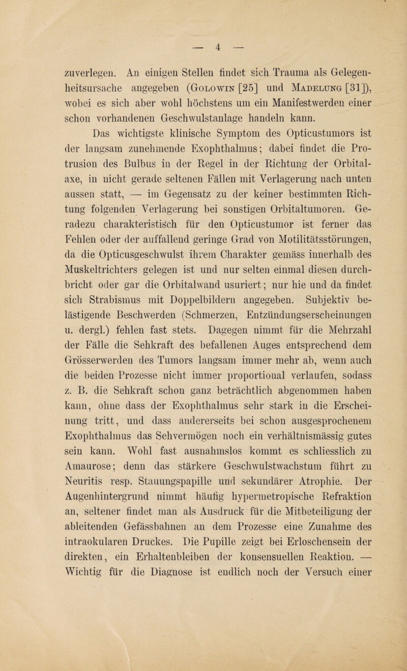 zuverlegen. An einigen Stellen findet sich Trauma als Gelegen- heitsursache angegeben (Golowin [25] und Madelung [31]), wobei es sich aber wohl höchstens um ein Manifestwerden einer schon vorhandenen Geschwulstanlage handeln kann. Das wichtigste klinische Symptom des Opticustumors ist der langsam zunehmende Exophthalmus; dabei findet die Pro¬ trusion des Bulbus in der Regel in der Richtung der Orbital¬ axe, in nicht gerade seltenen Fällen mit Verlagerung nach unten aussen statt, — im Gegensatz zu der keiner bestimmten Rich¬ tung folgenden Verlagerung bei sonstigen Orbitaltumoren. Ge¬ radezu charakteristisch für den Opticustumor ist ferner das Fehlen oder der auffallend geringe Grad von Motilitätsstörungen, da die Opticusgeschwulst ihrem Charakter gemäss innerhalb des Muskeltrichters gelegen ist und nur selten einmal diesen durch¬ bricht oder gar die Orbitalwand usuriert; nur hie und da findet sich Strabismus mit Doppelbildern angegeben. Subjektiv be¬ lästigende Beschwerden (Schmerzen, Entzündungserscheinungen u. dergl.) fehlen fast stets. Dagegen nimmt für die Mehrzahl der Fälle die Sehkraft des befallenen Auges entsprechend dem Grösserwerden des Tumors langsam immer mehr ab, wenn auch die beiden Prozesse nicht immer proportional verlaufen, sodass z. B. die Sehkraft schon ganz beträchtlich abgenommen haben kann, ohne dass der Exophthalmus sehr stark in die Erschei¬ nung tritt, und dass andererseits bei schon ausgesprochenem Exophthalmus das Sehvermögen noch ein verhältnismässig gutes sein kann. Wohl fast ausnahmslos kommt es schliesslich zu Amaurose; denn das stärkere Geschwulstwachstum führt zu Neuritis resp. Stauungspapille und sekundärer Atrophie. Der Augenhintergrund nimmt häufig hypennetropische Refraktion an, seltener findet man als Ausdruck für die Mitbeteiligung der ableitenden Gefässbahnen an dem Prozesse eine Zunahme des intraokularen Druckes. Die Pupille zeigt bei Erloschensein der direkten, ein Erhaltenbleiben der konsensuellen Reaktion. — Wichtig für die Diagnose ist endlich noch der Versuch einer