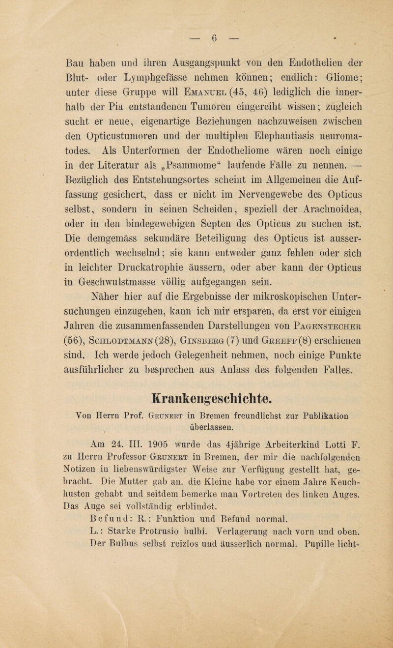 Bau haben und ihren Ausgangspunkt von den Endothelien der Blut- oder Lymphgefässe nehmen können; endlich: Gliome; unter diese Gruppe will Emanuel (45, 46) lediglich die inner¬ halb der Pia entstandenen Tumoren eingereiht wissen; zugleich sucht er neue, eigenartige Beziehungen nachzuweisen zwischen den Opticustumoren und der multiplen Elephantiasis neuroma- todes. Als Unter formen der Endotheliome wären noch einige in der Literatur als „Psammome“ laufende Fälle zu nennen. — Bezüglich des Entstehungsortes scheint im Allgemeinen die Auf¬ fassung gesichert, dass er nicht im Nervengewebe des Opticus selbst, sondern in seinen Scheiden, speziell der Arachnoidea, oder in den bindegewebigen Septen des Opticus zu suchen ist. Die demgemäss sekundäre Beteiligung des Opticus ist ausser¬ ordentlich wechselnd; sie kann entweder ganz fehlen oder sich in leichter Druckatrophie äussern, oder aber kann der Opticus in Geschwulstmasse völlig aufgegangen sein. Näher hier auf die Ergebnisse der mikroskopischen Unter¬ suchungen einzugehen, kann ich mir ersparen, da erst vor einigen Jahren die zusammenfassenden Darstellungen von Pagenstecher (56), Schlodtmann (28), Ginsberg (7) und Greeee(8) erschienen sind. Ich werde jedoch Gelegenheit nehmen, noch einige Punkte ausführlicher zu besprechen aus Anlass des folgenden Falles. Krankengeschichte. Yon Herrn Prof. Grunert in Bremen freundlichst zur Publikation überlassen. Am 24. III. 1905 wurde das 4jährige Arbeiterkind Lotti F. zu Herrn Professor Grunert in Bremen, der mir die nachfolgenden Notizen in liebenswürdigster Weise zur Verfügung gestellt hat, ge¬ bracht. Die Mutter gab an, die Kleine habe vor einem Jahre Keuch¬ husten gehabt und seitdem bemerke man Vortreten des linken Auges. Das Auge sei vollständig erblindet. Befund: R.: Funktion und Befund normal. L.: Starke Protrusio bulbi. Verlagerung nach vorn und oben. Der Bulbus selbst reizlos und äusserlich normal. Pupille licht-