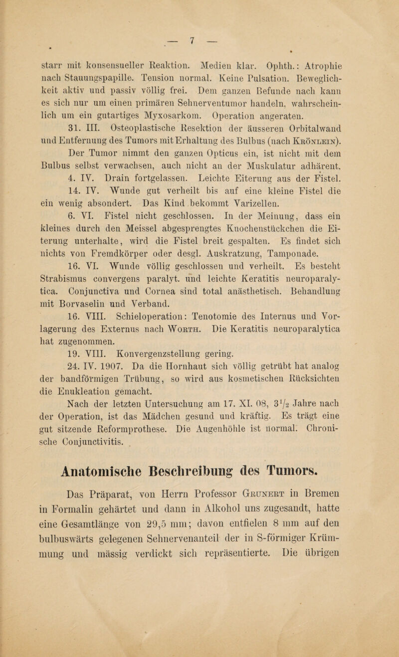 starr mit konsensueller Reaktion. Medien klar. Ophth.: Atrophie nach Stauungspapille. Tension normal. Keine Pulsation. Beweglich¬ keit aktiv und passiv völlig frei. Bein ganzen Befunde nach kann es sich nur um einen primären Sehnerventumor handeln, wahrschein¬ lich um ein gutartiges Myxosarkom. Operation angeraten. 31. III. Osteoplastische Resektion der äusseren Orbitalwand und Entfernung des Tumors mit Erhaltung des Bulbus (nach Krönlein). Der Tumor nimmt den ganzen Opticus ein, ist nicht mit dem Bulbus selbst verwachsen, auch nicht an der Muskulatur adhärent, 4. IV. Drain fortgelassen. Leichte Eiterung aus der Fistel. 14. IV. Wunde gut verheilt bis auf eine kleine Fistel die ein wenig absondert. Das Kind bekommt Varizellen. 6. VI. Fistel nicht geschlossen. In der Meinung, dass ein kleines durch den Meissei abgesprengtes Knochenstiickchen die Ei¬ terung unterhalte, wird die Fistel breit gespalten. Es findet sich nichts von Fremdkörper oder desgl. Auskratzung, Tamponade. 16. VI. Wunde völlig geschlossen und verheilt. Es besteht Strabismus convergens paralyt. und leichte Keratitis neuroparaly- tica. Conjunctiva und Cornea sind total anästhetisch. Behandlung mit Borvaselin und Verband. 16. VIII. Schieioperation: Tenotomie des Internus und Vor¬ lagerung des Externus nach Worth. Die Keratitis neuroparalytica hat zugenommen. 19. VIII. Konvergenzstellung gering. 24. IV. 1907. Da die Hornhaut sich völlig getrübt hat analog der bandförmigen Trübung, so wird aus kosmetischen Rücksichten die Enukleation gemacht. Nach der letzten Untersuchung am 17. XI. 08, 3^2 Jahre nach der Operation, ist das Mädchen gesund und kräftig. Es trägt eine gut sitzende Reformprothese. Die Augenhöhle ist normal. Chroni¬ sche Conjunctivitis. Anatomische Beschreibung des Tumors. Das Präparat, von Herrn Professor Grünert in Bremen in Formalin gehärtet und dann in Alkohol uns zngesandt, hatte eine Gesamtlänge von 29,5 mm; davon entfielen 8 mm auf den bulbuswärts gelegenen Sehnervenanteil der in S-förmiger Krüm¬ mung und mässig verdickt sich repräsentierte. Die übrigen