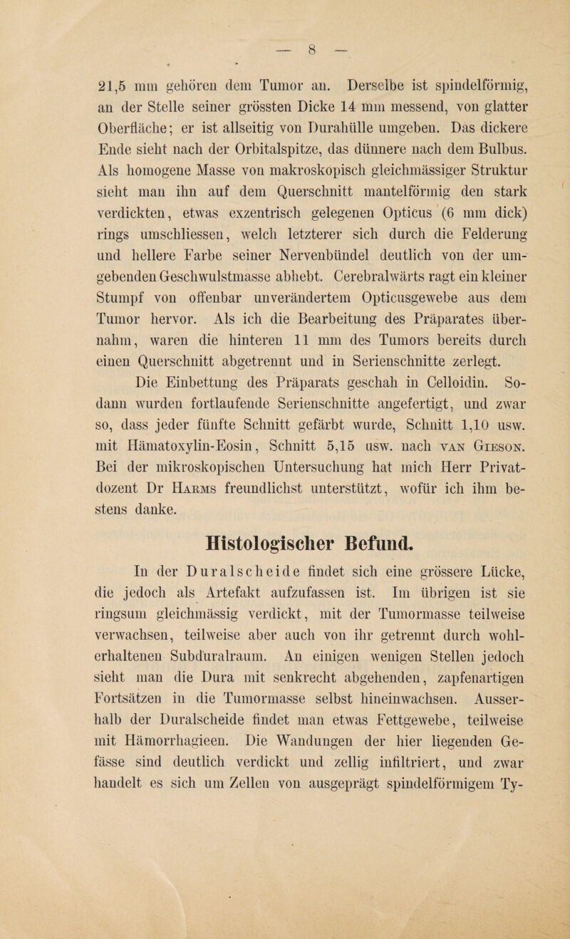 21,5 mm gehören dem Tumor an. Derselbe ist spindelförmig, an der Stelle seiner grössten Dicke 14 mm messend, von glatter Oberfläche; er ist allseitig von Durahülle umgeben. Das dickere Ende sieht nach der Orbitalspitze, das dünnere nach dem Bulbus. Als homogene Masse von makroskopisch gleichmässiger Struktur sieht man ihn auf dem Querschnitt mantelförmig den stark verdickten, etwas exzentrisch gelegenen Opticus (6 mm dick) rings umschliessen, welch letzterer sich durch die Felderung und hellere Farbe seiner Nervenbündel deutlich von der um¬ gebenden Geschwulstmasse abhebt. Cerebralwärts ragt ein kleiner Stumpf von offenbar unverändertem Opticusgewebe aus dem Tumor hervor, xlls ich die Bearbeitung des Präparates über¬ nahm, waren die hinteren 11 mm des Tumors bereits durch einen Querschnitt abgetrennt und in Serienschnitte zerlegt. Die Einbettung des Präparats geschah in Celloidin. So¬ dann wurden fortlaufende Serienschnitte angefertigt, und zwar so, dass jeder fünfte Schnitt gefärbt wurde, Schnitt 1,10 usw. mit Hämatoxylin-Eosin, Schnitt 5,15 usw. nach van Gieson. Bei der mikroskopischen Untersuchung hat mich Herr Privat¬ dozent Dr Harms freundlichst unterstützt, wofür ich ihm be¬ stens danke. Histologischer Befund. In der Duralscheide findet sich eine grössere Lücke, die jedoch als Artefakt aufzufassen ist. Im übrigen ist sie ringsum gleichmässig verdickt, mit der Tumormasse teilweise verwachsen, teilweise aber auch von ihr getrennt durch wohl¬ erhaltenen Subduralraum. An einigen wenigen Stellen jedoch sieht man die Dura mit senkrecht abgehenden, zapfenartigen Fortsätzen in die Tumormasse selbst hineinwachsen. Ausser¬ halb der Duralscheide findet man etwas Fettgewebe, teilweise mit Hämorrhagieen. Die Wandungen der hier liegenden Ge- fässe sind deutlich verdickt und zeitig infiltriert, und zwar handelt es sich um Zellen von ausgeprägt spindelförmigem Ty-