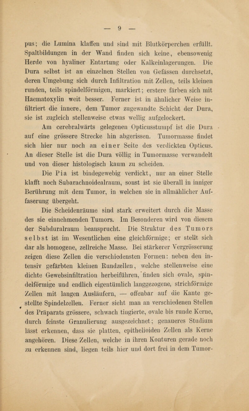 pus; die Lumina klaffen und sind mit Blutkörperchen erfüllt. Spaltbildungen in der Wand finden sich keine, ebensowenig Herde von hyaliner Entartung oder Kalkeinlagerungen. Die Dura selbst ist an einzelnen Stellen von Gefässen durchsetzt, deren Umgebung sich durch Infiltration mit Zellen, teils kleinen runden, teils spindelförmigen, markiert; erstere färben sich mit Haematoxylin weit besser. Ferner ist in ähnlicher Weise in¬ filtriert die innere, dem Tumor zugewandte Schicht der Dura, sie ist zugleich stellenweise etwas wellig aufgelockert. Am cerebralwärts gelegenen Opticusstumpf ist die Dura • auf eine grössere Strecke hin abgerissen. Tumormasse findet sich hier nur noch an einer Seite des verdickten Opticus. An dieser Stelle ist die Dura völlig in Tumormasse verwandelt und von dieser histologisch kaum zu scheiden. Die Pia ist bindegewebig verdickt, nur an einer Stelle klafft noch Subarachnoidealraum, sonst ist sie überall in inniger Berührung mit dem Tumor, in welchen sie in allmählicher Auf¬ faserung übergeht. Die Scheidenräume sind stark erweitert durch die Masse des sie einnehmenden Tumors. Im Besonderen wird von diesem der Subduralraum beansprucht. Die Struktur des Tumors selbst ist im Wesentlichen eine gleichförmige; er stellt sich dar als homogene, zellreiche Masse. Bei stärkerer Vergrösserung zeigen diese Zellen die verschiedensten Formen: neben den in¬ tensiv gefärbten kleinen Rundzellen, welche stellenweise eine dichte Gewebsinfiltration herbeiführen, finden sich ovale, spin¬ delförmige und endlich eigentümlich langgezogene, strichförmige Zellen mit langen Ausläufern, — offenbar auf die Kante ge¬ stellte Spindelzellen. Ferner sieht man an verschiedenen Stellen des Präparats grössere, schwach tingierte, ovale bis runde Kerne, durch feinste Granulierung ausgezeichnet; genaueres Studium lässt erkennen, dass sie platten, epithelioiden Zellen als Kerne angehören. Diese Zellen, welche in ihren Konturen gerade noch zu erkennen sind, liegen teils hier und dort frei in dem Tumor-