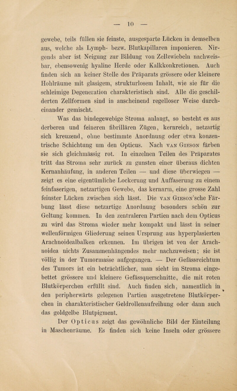 gewebe, teils füllen sie feinste, ausgesparte Lücken in demselben aus, welche als Lymph- bezw. Blutkapillaren imponieren. Nir¬ gends aber ist Neigung zur Bildung von Zell zwiebeln nachweis¬ bar, ebensowenig hyaline Herde oder Kalkkonkretionen. Auch finden sich an keiner Stelle des Präparats grössere oder kleinere Hohlräume mit glasigem, strukturlosem Inhalt, wie sie für die schleimige Degeneration charakteristisch sind. Alle die geschil¬ derten Zellformen sind in anscheinend regelloser Weise durch¬ einander gemischt. Was das bindegewebige Stroma anlangt, so besteht es aus derberen und feineren fibrillären Zügen, kernreich, netzartig sich kreuzend, ohne bestimmte Anordnung oder etwa konzen¬ trische Schichtung um den Opticus. Nach van Gieson färben sie sich gleichmässig rot. In einzelnen Teilen des Präparates tritt das Stroma sehr zurück zu gunsten einer überaus dichten Kernanhäufung, in anderen Teilen — und diese überwiegen — zeigt es eine eigentümliche Lockerung und Auffaserung zu einem feinfaserigen, netzartigen Gewebe, das kernarm, eine grosse Zahl feinster Lücken zwischen sich lässt. Die van GiESON’sche Fär¬ bung lässt diese netzartige Anordnung besonders schön zur Geltung kommen. In den zentraleren Partien nach dem Opticus zu wird das Stroma wieder mehr kompakt und lässt in seiner wellenförmigen Gliederung seinen Ursprung aus hyperplasierten Arachnoidealbalken erkennen. Im übrigen ist von der Arach- noidea nichts Zusammenhängendes mehr nachzuweisen; sie ist völlig in der Tumormasse aufgegangen. — Der Gefässreichtum des Tumors ist ein beträchtlicher, man sieht im Stroma einge¬ bettet grössere und kleinere Gefässquersclmitte, die mit roten Blutkörperchen erfüllt sind. Auch finden sich, namentlich in den peripherwärts gelegenen Partien ausgetretene Blutkörper¬ chen in charakteristischer Geldrollenaufreihung oder dann auch das goldgelbe Blutpigment. Der Opticus zeigt das gewöhnliche Bild der Einteilung in Maschenräume. Es finden sich keine Inseln oder grössere