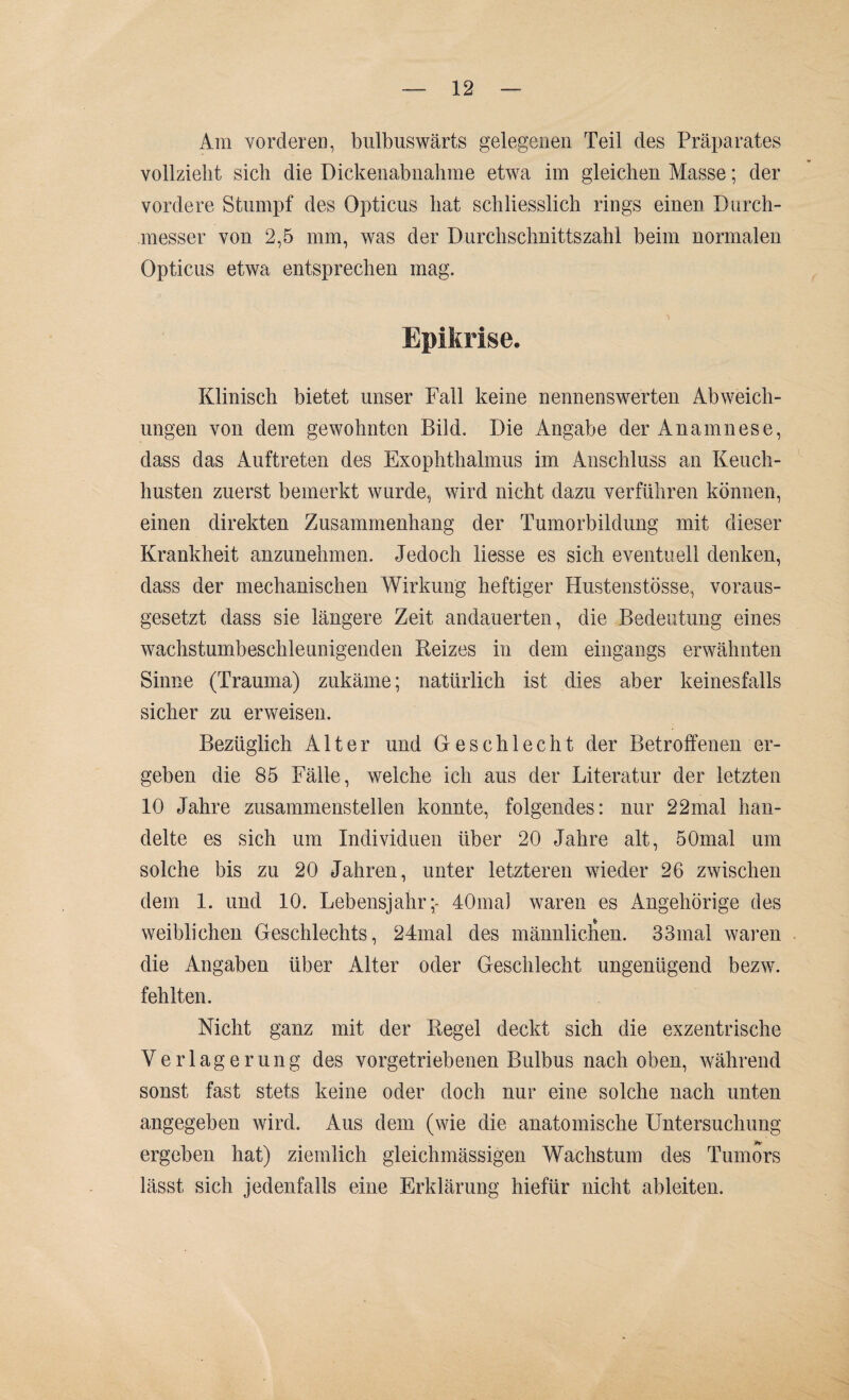 Am vorderen, bulbuswärts gelegenen Teil des Präparates vollzieht sich die Dickenabnahme etwa im gleichen Masse; der vordere Stumpf des Opticus hat schliesslich rings einen Durch¬ messer von 2,5 mm, was der Durchschnittszahl beim normalen Opticus etwa entsprechen mag. 1 Epikrise. Klinisch bietet unser Fall keine nennenswerten Abweich¬ ungen von dem gewohnten Bild. Die Angabe der Anamnese, dass das Auftreten des Exophthalmus im Anschluss an Keuch¬ husten zuerst bemerkt wurde, wird nicht dazu verführen können, einen direkten Zusammenhang der Tumorbildung mit dieser Krankheit anzunehmen. Jedoch Hesse es sich eventuell denken, dass der mechanischen Wirkung heftiger Hustenstösse, voraus¬ gesetzt dass sie längere Zeit andauerten, die Bedeutung eines wachstumbeschleunigenden Reizes in dem eingangs erwähnten Sinne (Trauma) zukäme; natürlich ist dies aber keinesfalls sicher zu erweisen. Bezüglich Alter und Geschlecht der Betroffenen er¬ geben die 85 Fälle, welche ich aus der Literatur der letzten 10 Jahre zusammenstellen konnte, folgendes: nur 22mal han¬ delte es sich um Individuen über 20 Jahre alt, 50mal um solche bis zu 20 Jahren, unter letzteren wieder 26 zwischen dem 1. und 10. Lebensjahr;- 40ma] waren es Angehörige des weiblichen Geschlechts, 24mal des männlichen. 33inal waren die Angaben über Alter oder Geschlecht ungenügend bezw. fehlten. Nicht ganz mit der Kegel deckt sich die exzentrische Verlagerung des vorgetriebenen Bulbus nach oben, während sonst fast stets keine oder doch nur eine solche nach unten angegeben wird. Aus dem (wie die anatomische Untersuchung ergeben hat) ziemlich gleichmässigen Wachstum des Tumors lässt sich jedenfalls eine Erklärung hiefür nicht ableiten.