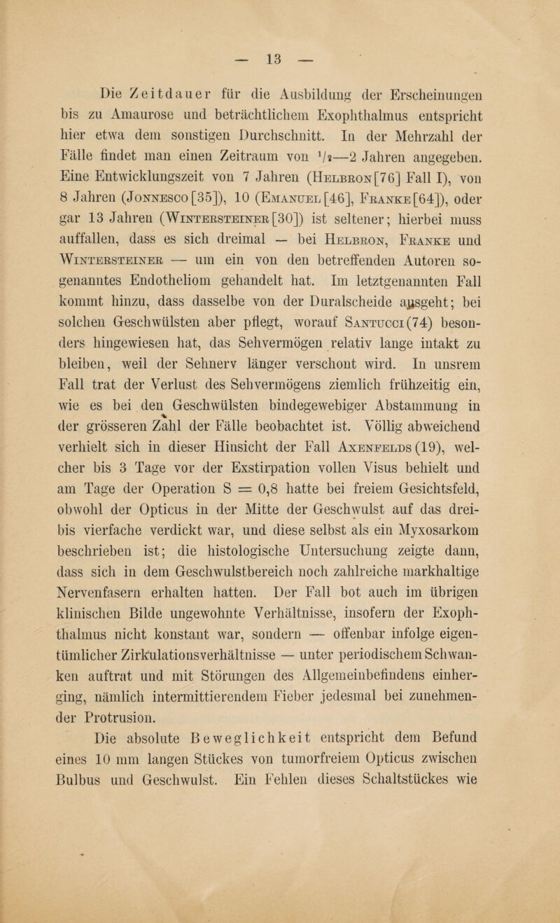 Die Zeitdauer für die Ausbildung der Erscheinungen bis zu Amaurose und beträchtlichem Exophthalmus entspricht hier etwa dem sonstigen Durchschnitt. In der Mehrzahl der Fälle findet man einen Zeitraum von Vs—2 Jahren angegeben. Eine Entwicklungszeit von 7 Jahren (Helbeon[76] Fall I), von 8 Jahren (Jonnesco [35]), 10 (Emanuel [46], Franke [64]), oder gar 13 Jahren (Wintersteiner[30]) ist seltener; hierbei muss auffallen, dass es sich dreimal — bei Helbron, Franke und Wintersteiner — um ein von den betreffenden Autoren so¬ genanntes Endotheliom gehandelt hat. Im letztgenannten Fall kommt hinzu, dass dasselbe von der Duralscheide ajjsgeht; bei solchen Geschwülsten aber pflegt, worauf Santucci(74) beson¬ ders hingewiesen hat, das Sehvermögen relativ lange intakt zu bleiben, weil der Sehnerv länger verschont wird. In unsrem Fall trat der Verlust des Sehvermögens ziemlich frühzeitig ein, wie es bei den Geschwülsten bindegewebiger Abstammung in der grösseren Zahl der Fälle beobachtet ist. Völlig abweichend verhielt sich in dieser Hinsicht der Fall Axeneelds (19), wel¬ cher bis 3 Tage vor der Exstirpation vollen Visus behielt und am Tage der Operation S = 0,8 hatte bei freiem Gesichtsfeld, obwohl der Opticus in der Mitte der Geschwulst auf das drei- bis vierfache verdickt war, und diese selbst als ein Myxosarkom beschrieben ist; die histologische Untersuchung zeigte dann, dass sich in dem Geschwulstbereich noch zahlreiche markhaltige Nervenfasern erhalten hatten. Der Fall bot auch im übrigen klinischen Bilde ungewohnte Verhältnisse, insofern der Exoph¬ thalmus nicht konstant war, sondern — offenbar infolge eigen¬ tümlicher Zirkulatio ns Verhältnisse — unter periodischem Schwan¬ ken auftrat und mit Störungen des Allgemeinbefindens einher¬ ging, nämlich intermittierendem Fieber jedesmal bei zunehmen¬ der Protrusion. Die absolute Beweglichkeit entspricht dem Befund eines 10 mm langen Stückes von tumorfreiem Opticus zwischen Bulbus und Geschwulst. Ein Fehlen dieses Schaltstückes wie