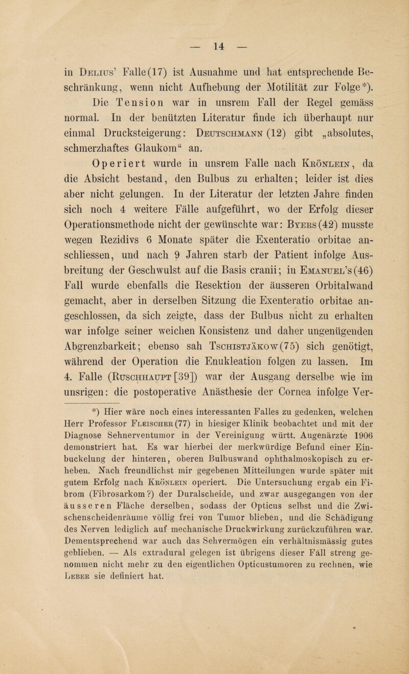 in Delius’ Falle (17) ist Ausnahme und hat entsprechende Be¬ schränkung, wenn nicht Aufhebung der Motilität zur Folge*). Die Tension war in unsrem Fall der Regel gemäss normal. In der benützten Literatur finde ich überhaupt nur einmal Drucksteigerung: Deutschmann (12) gibt „absolutes, schmerzhaftes Glaukom“ an. Operiert wurde in unsrem Falle nach Krönlein, da die Absicht bestand, den Bulbus zu erhalten; leider ist dies aber nicht gelungen. In der Literatur der letzten Jahre finden sich noch 4 weitere Fälle aufgeführt, wo der Erfolg dieser Operationsmethode nicht der gewünschte war: Byers (42) musste wegen Rezidivs 6 Monate später die Exenteratio orbitae an- schliessen, und nach 9 Jahren starb der Patient infolge .Aus¬ breitung der Geschwulst auf die Basis cranii; in Emanüel’s (46) Fall wurde ebenfalls die Resektion der äusseren Orbitalwand gemacht, aber in derselben Sitzung die Exenteratio orbitae an¬ geschlossen, da sich zeigte, dass der Bulbus nicht zu erhalten war infolge seiner weichen Konsistenz und daher ungenügenden Abgrenzbarkeit; ebenso sah Tschistjäkow(75) sich genötigt, während der Operation die Enukleation folgen zu lassen. Im 4. Falle (Ruschhaupt [39]) war der Ausgang derselbe wie im unsrigen: die postoperative Anästhesie der Cornea infolge Ver- *) Hier wäre noch eines interessanten Falles zu gedenken, welchen Herr Professor Fleischer (77) in hiesiger Klinik beobachtet und mit der Diagnose Sehnerventumor in der Vereinigung württ. Augenärzte 1906 demonstriert hat. Es war hierbei der merkwürdige Befund einer Ein- buckelung der hinteren, oberen Bulbuswand ophthalmoskopisch zu er¬ heben. Nach freundlichst mir gegebenen Mitteilungen wurde später mit gutem Erfolg nach Krönlein operiert. Die Untersuchung ergab ein Fi¬ brom (Fibrosarkom ?) der Duralscheide, und zwar ausgegangen von der äusseren Fläche derselben, sodass der Opticus selbst und die Zwi¬ schenscheidenräume völlig frei von Tumor blieben, und die Schädigung des Nerven lediglich auf mechanische Druckwirkung zurückzuführen war. Dementsprechend war auch das Sehvermögen ein verhältnismässig gutes gebliehen. — Als extradural gelegen ist übrigens dieser Fall streng ge¬ nommen nicht mehr zu den eigentlichen Opticustumoren zu rechnen, wie Leber sie definiert hat.