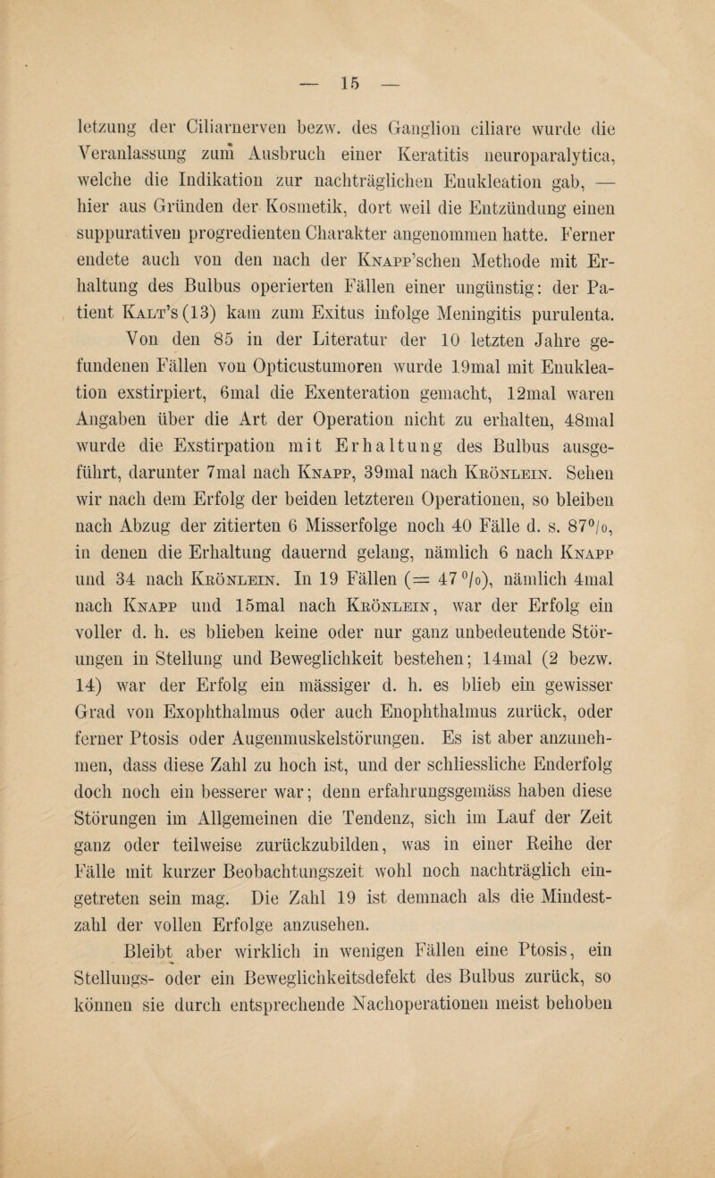 letzung der Ciliarnerven bezw. des Ganglion ciliare wurde die Veranlassung zum Ausbruch einer Keratitis neuroparalytica, welche die Indikation zur nachträglichen Enukleation gab, — hier aus Gründen der Kosmetik, dort weil die Entzündung einen suppurativen progredienten Charakter angenommen hatte. Ferner endete auch von den nach der KNAPp’schen Methode mit Er¬ haltung des Bulbus operierten Fällen einer ungünstig: der Pa¬ tient Kalt’s (13) kam zum Exitus infolge Meningitis purulenta. Von den 85 in der Literatur der 10 letzten Jahre ge¬ fundenen Fällen von Opticustumoren wurde 19mal mit Enuklea¬ tion exstirpiert, 6mal die Exenteration gemacht, 12mal waren Angaben über die Art der Operation nicht zu erhalten, 48mal wurde die Exstirpation mit Erhaltung des Bulbus ausge¬ führt, darunter 7mal nach Knapp, 39mal nach Keönlein. Sehen wir nach dem Erfolg der beiden letzteren Operationen, so bleiben nach Abzug der zitierten 6 Misserfolge noch 40 Fälle d. s. 87°/o, in denen die Erhaltung dauernd gelang, nämlich 6 nach Knapp und 34 nach Keönlein. In 19 Fällen (— 47°/o), nämlich 4mal nach Knapp und 15mal nach Keönlein, war der Erfolg ein voller d. h. es blieben keine oder nur ganz unbedeutende Stör¬ ungen in Stellung und Beweglichkeit bestehen; 14mal (2 bezw. 14) war der Erfolg ein mässiger d. h. es blieb ein gewisser Grad von Exophthalmus oder auch Enophthalmus zurück, oder ferner Ptosis oder Augenmuskelstörungen. Es ist aber anzuneh¬ men, dass diese Zahl zu hoch ist, und der schiiessliche Enderfolg doch noch ein besserer war; denn erfahrungsgemäss haben diese Störungen im Allgemeinen die Tendenz, sich im Lauf der Zeit ganz oder teilweise zurückzubilden, was in einer Reihe der Fälle mit kurzer Beobachtungszeit wohl noch nachträglich ein¬ getreten sein mag. Die Zahl 19 ist demnach als die Mindest¬ zahl der vollen Erfolge anzusehen. Bleibt aber wirklich in wenigen Fällen eine Ptosis, ein Stellungs- oder ein Beweglichkeitsdefekt des Bulbus zurück, so können sie durch entsprechende Nachoperationen meist behoben