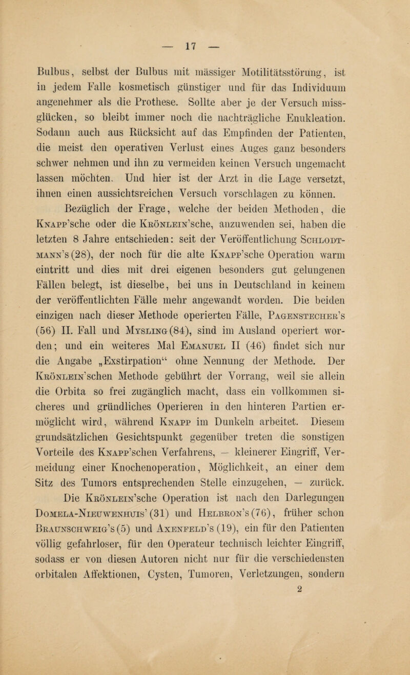 Bulbus, selbst der Bulbus mit massiger Motilitätsstörung, ist in jedem Falle kosmetisch günstiger und für das Individuum angenehmer als die Prothese. Sollte aber je der Versuch miss¬ glücken, so bleibt immer noch die nachträgliche Enukleation. Sodann auch aus Rücksicht auf das Empfinden der Patienten, die meist den operativen Verlust eines Auges ganz besonders schwer nehmen und ihn zu vermeiden keinen Versuch ungemacht lassen möchten. Und hier ist der Arzt in die Lage versetzt, ihnen einen aussichtsreichen Versuch vorschlagen zu können. Bezüglich der Frage, welche der beiden Methoden, die KNAPp’sche oder die KnöNLEm’sche, anzuwenden sei, haben die letzten 8 Jahre entschieden: seit der Veröffentlichung Schlodt- mann's (28), der noch für die alte KNAPp’sche Operation warm eintritt und dies mit drei eigenen besonders gut gelungenen Fällen belegt, ist dieselbe, bei uns in Deutschland in keinem der veröffentlichten Fälle mehr angewandt worden. Die beiden einzigen nach dieser Methode operierten Fälle, Pagenstecher’s (56) II. Fall und Mysling(84), sind im Ausland operiert wor¬ den; und ein weiteres Mal Emanuel II (46) findet sich nur die Angabe „Exstirpation“ ohne Nennung der Methode. Der Krönlein’sehen Methode gebührt der Vorrang, weil sie allein die Orbita so frei zugänglich macht, dass ein vollkommen si¬ cheres und gründliches Operieren in den hinteren Partien er¬ möglicht wird, während Knapp im Dunkeln arbeitet. Diesem grundsätzlichen Gesichtspunkt gegenüber treten die sonstigen Vorteile des KNAPp’schen Verfahrens, — kleinerer Eingriff, Ver¬ meidung einer Knochenoperation, Möglichkeit, an einer dem Sitz des Tumors entsprechenden Stelle einzugehen, — zurück. Die KRÖNLEiN’sche Operation ist nach den Darlegungen Domela-Nieuwenhuis’(31) und Helbron’s (76), früher schon Braunschweig-’s (5) und Axenfeld’s (19), ein für den Patienten völlig gefahrloser, für den Operateur technisch leichter Eingriff, sodass er von diesen Autoren nicht nur für die verschiedensten orbitalen Affektionen, Cysten, Tumoren, Verletzungen, sondern 2