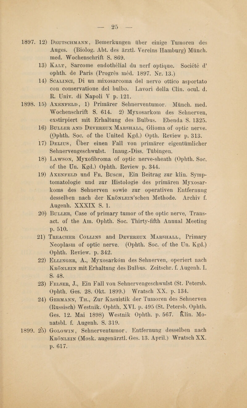 1897. 12) Deutschmann, Bemerkungen über einige Tumoren des Auges. (Biolog. Abt. des ärztl. Vereins Hamburg) Münch, med. Wochenschrift S. 869. 13) Kalt, Sarcome endothelial du nerf optique. Societe d’ oplith. de Paris (Progres med. 1897. Nr. 13.) 14) Scalinci, Di un mixosarcoma del nervo ottico asportato con conservatione del bulbo. Lavori della Clin. ocul. d. R. Univ. di Napoli V p. 121. 1898. 15) Axenfeld, 1) Primärer Sehnerventumor. Münch, med. Wochenschrift S. 614. 2) Myxosarkom des Sehnerven, exstirpiert mit Erhaltung des Bulbus. Ebenda S. 1325. 16) Buller and Devereux Marshall, Grlioma of optic nerve. (Ophth. Soc. of the United Kgd.) Opth. Review p. 313. 17) Delius, Uber einen Fall von primärer eigentümlicher Sehnervengeschwulst. Inaug.-Diss. Tübingen. 18) Lawson, Myxofibroma of optic nerve-sheath (Ophth. Soc. of the Un. Kgd.) Ophth. Review p. 344. 19) Axenfeld und Fr. Busch, Ein Beitrag zur klin. Symp¬ tomatologie und zur Histologie des primären Myxosar- koms des Sehnerven sowie zur operativen Entfernung desselben nach der KnÖNLEiN’schen Methode. Archiv f. Augenh. XXXIX S. 1. 20) Buller, Case of primary tumor of the optic nerve, Trans¬ act. of the Am. Ophth. Soc. Thirty-fifth Annual Meeting p. 510. 21) Treacher Collins and Devereux Marshall, Primary Neoplasm of optic nerve. (Ophth. Soc. of the Un. Kgd.) Ophth. Review, p. 342. 22) Ellinger, A., Myxosarkom des Sehnerven, operiert nach Krönlein mit Erhaltung des Bulbus. Zeitschr. f. Augenh. I. S. 48. 23) Felser, J., Ein Fall von Sehnervengeschwulst (St. Petersb. Ophth. Ges. 28. Okt. 1899.) Wratsch XX. p. 134. 24) Germann, Th., Zur Kasuistik der Tumoren des Sehnerven (Russisch) Westnik. Ophth. XVI. p. 495 (St. Petersb. Ophth. Ges. 12. Mai 1898) Westnik Ophth. p. 567. fiöin. Mo- natsbl. f. Augenh. S. 319. 1899. 2*5) Golowin, Sehnerventumor. Entfernung desselben nach Krönlein (Mosk. augenärztl. Ges. 13. April.) Wratsch XX. p. 617.