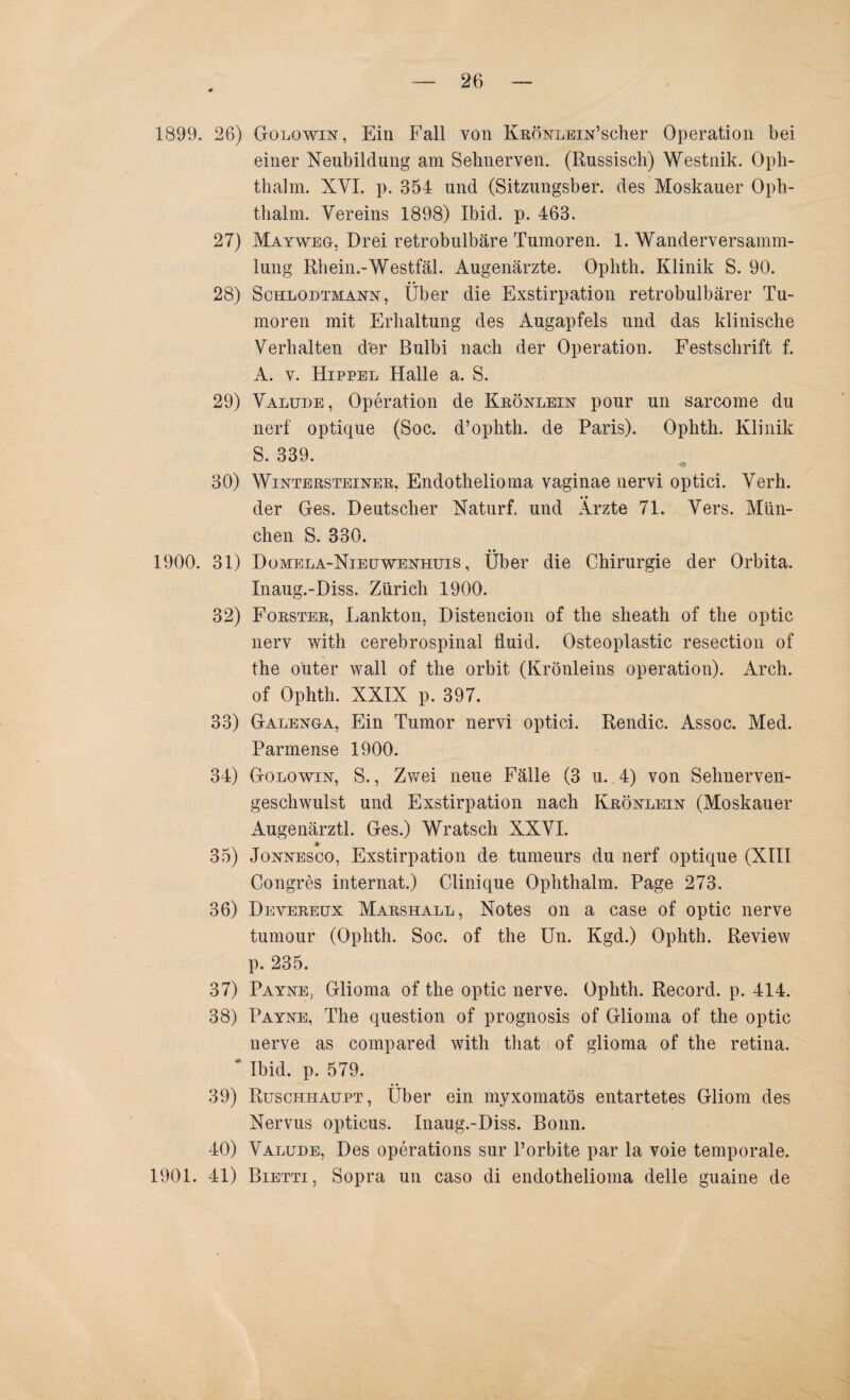 1899. 26) Golowin, Ein Fall von KRÖNLEiN’scher Operation bei einer Neubildung am Sehnerven. (Russisch) Westnik. Oph- thalm. XYI. p. 354 und (Sitzungsber. des Moskauer Oph- thalm. Vereins 1898) Ibid. p. 463. 27) Mayweg, Drei retrobulbäre Tumoren. 1. Wanderversamm¬ lung Rhein.-Westfäl. Augenärzte. Ophth. Klinik S. 90. 28) Schlodtmann, Über die Exstirpation retrobulbärer Tu¬ moren mit Erhaltung des Augapfels und das klinische Verhalten d'er Bulbi nach der Operation. Festschrift f. A. v. Hippel Halle a. S. 29) Valude, Operation de Krönlein pour un sarcome du nerf optique (Soc. d’ophth. de Paris). Ophth. Klinik S. 339. ’i& 30) Wintersteiner, Endotlielioma vaginae uervi optici. Verh. der Ges. Deutscher Naturf. und Ärzte 71. Vers. Mün¬ chen S. 330. 1900. 31) Domela-Nieuwenhuis , Über die Chirurgie der Orbita. Inaug.-Diss. Zürich 1900. 32) Förster, Lankton, Distencion of the sheath of the optic nerv with cerebrospinal fluid. Osteoplastic resection of the oüter wall of the orbit (Krönleins Operation). Arch. of Ophth. XXIX p. 397. 33) Galenga, Ein Tumor nervi optici. Rendic. Assoc. Med. Parmense 1900. 34) Golowin, S., Zwei neue Fälle (3 u.. 4) von Selmerveii- geschwulst und Exstirpation nach Krönlein (Moskauer Augenärztl. Ges.) Wratsch XXVI. 4r 35) Jonnesco, Exstirpation de tumeurs du nerf optique (XIII Congres internat.) Clinique Ophthalm. Page 273. 36) Devereux Marshall, Notes on a case of optic nerve tumour (Ophth. Soc. of the Un. Kgd.) Ophth. Review p. 235. 37) Payne, Glioma of the optic nerve. Ophth. Record, p. 414. 38) Payne, The question of prognosis of Glioma of the optic nerve as compared with that of glioma of the retina.  Ibid. p. 579. 39) Ruschhaupt, Über ein myxomatös entartetes Gliom des Nervus opticus. Inaug.-Diss. Bonn. 40) Valude, Des operations sur l’orbite par la voie temporale. 1901. 41) Bietti, Sopra un caso di endothelioma delle guaine de