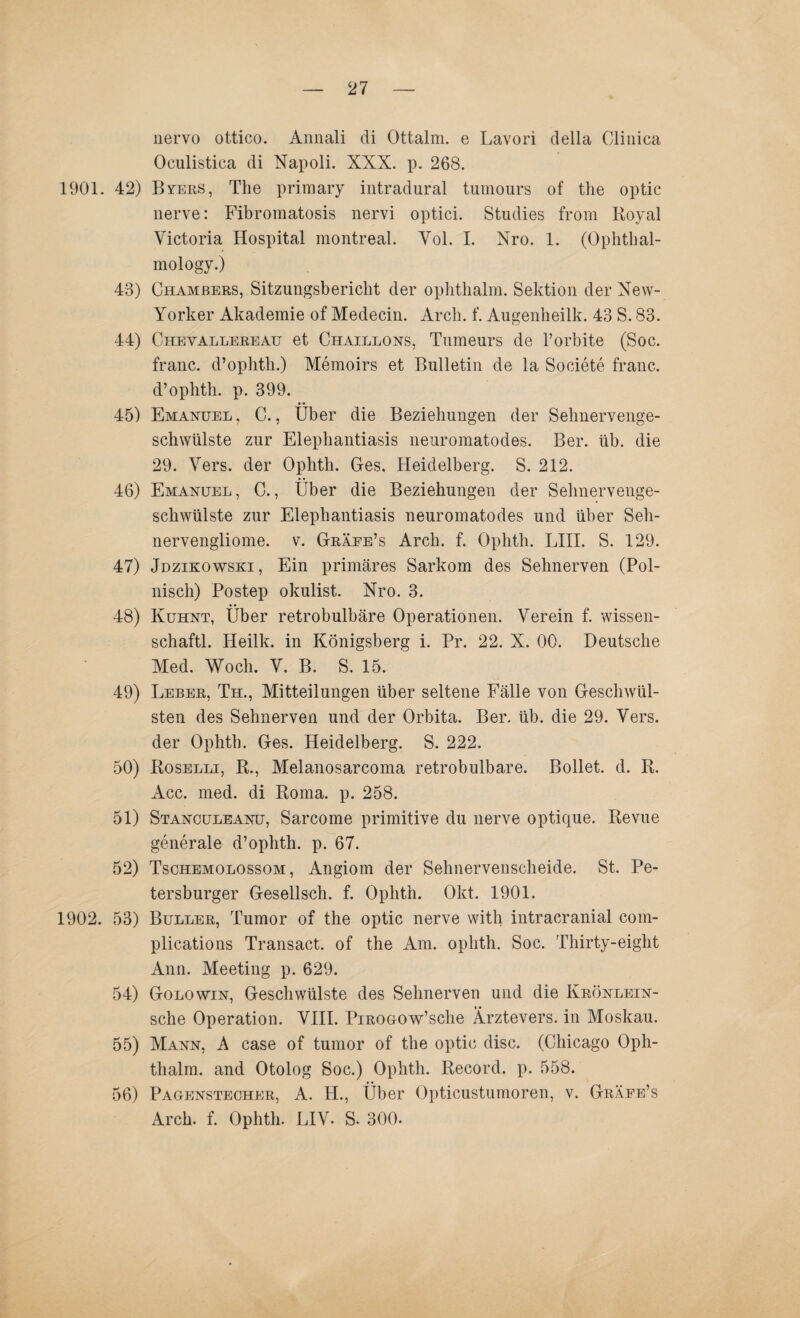 1901. 42) 43) 44) 45) 46) 47) 48) 49) 50) 51) 1902. 53) 54) 55) 56) nervo ottieo. Annali di Ottalm. e Lavori della Clinica Oculistiea di Napoli. XXX. p. 268. Byees, The primary intradural tumours of the optic nerve: Fibromatosis nervi optici. Studies from Royal Victoria Hospital montreal. Vol. I. Nro. 1. (Ophthal- mology.) Chambers, Sitzungsbericht der ophthalm. Sektion der New- Yorker Akademie of Medecin. Arch. f. Augenbeilk. 43 S. 83. Chevallereau et Chaillons, Tumeurs de l’orbite (Soc. franc. d’ophtb.) Memoirs et Bulletin de la Societe franc. d’ophtb. p. 399. Emanuel , C., Über die Beziehungen der Sehnervenge¬ schwülste zur Elephantiasis neuromatodes. Ber. üb. die 29. Vers, der Ophth. Ges, Heidelberg. S. 212. Emanuel, C., Über die Beziehungen der Selmervenge¬ schwülste zur Elephantiasis neuromatodes und über Seh¬ nervengliome. v. Gräee’s Arch. f. Ophtli. LIII. S. 129. Jdzikowski, Ein primäres Sarkom des Sehnerven (Pol¬ nisch) Postep okulist. Nro. 3. Kuhnt, Über retrobulbäre Operationen. Verein f. wissen- schaftl. Heilk. in Königsberg i. Pr. 22. X. 00. Deutsche Med. Woch. V. B. S. 15. Leber, Th., Mitteilungen über seltene Fälle von Geschwül¬ sten des Sehnerven und der Orbita. Ber. üb. die 29. Vers, der Ophth. Ges. Heidelberg. S. 222. Roselli, R., Melanosarcoma retrobulbäre. Bollet. d. R. Acc. med. di Roma. p. 258. Stanculeanü, Sarcome primitive du nerve optique. Revue generale d’opbth. p. 67. Tsohemolossom , Angiom der Sehnervenscheide. St. Pe¬ tersburger Gesellsch. f. Ophth. Okt. 1901. Buller, Tumor of the optic nerve with intracranial com- plications Transact. of the Am. ophth. Soc. Thirty-eight Ann. Meeting p. 629. Golowin, Geschwülste des Sehnerven und die Krönlein- sche Operation. VIII. PiROGOw’sche Ärztevers. in Moskau. Mann, A case of tumor of the optic disc. (Chicago Oph¬ thalm. and Otolog Soc.) Ophth. Record, p. 558. Pagenstecher, A. H., Über Opticustumoren, v. Gräee’s Arch. f. Ophth. LIV. S. 300.