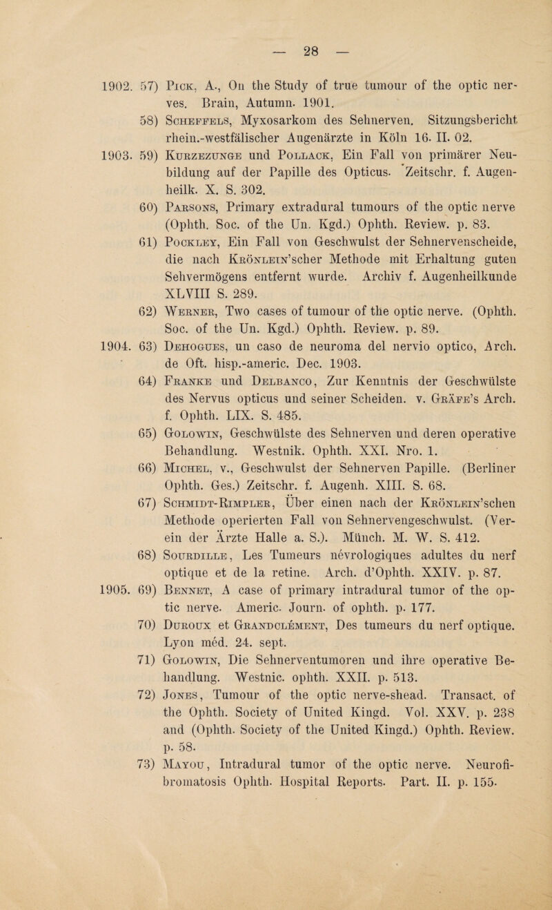 1902. 57) Pick. A., Ou the Study of true tumour of the optic ner- ves. Brain, Autumn. 1901. 58) Scheffels, Myxosarkom des Sehnerven. Sitzungsbericht rhein.-westfälischer Augenärzte in Köln 16. II. 02. 1903. 59) Kurzezunge und Pollack, Ein Fall von primärer Neu- •e bildung auf der Papille des Opticus. Zeitschr. f. Augen- heilk. X. S. 302. 60) Parsons, Primary extradural tumours of the optic nerve (Ophth. Soc. of the Um Kgd.) Ophth. Review, p. 83. 61) Pockley, Ein Fall von Geschwulst der Sehnervenscheide, die nach KRÖNLEiN’scher Methode mit Erhaltung guten Sehvermögens entfernt wurde. Archiv f. Augenheilkunde XLVIII S. 289. 62) Werner, Two cases of tumour of the optic nerve. (Ophth. Soc. of the Un. Kgd.) Ophth. Review, p. 89. 1904. 63) Dehogues, un caso de neuroma del nervio optico, Arch. de Oft. hisp.-americ. Dec. 1903. 64) Franke und Delbanco, Zur Kenntnis der Geschwülste des Nervus opticus und seiner Scheiden, v. Gräfe’s Arch. f. Ophth. LIX. S. 485. 65) Golowin, Geschwülste des Sehnerven und deren operative Behandlung. Westnik. Ophth. XXI. Nro. 1. 66) Michel, v., Geschwulst der Sehnerven Papille. (Berliner Ophth. Ges.) Zeitschr. f. Augenh. XIII. S. 68. 67) Schmidt-Rimpler, Über einen nach der KnÖNLEiN’schen Methode operierten Fall von Sehnervengeschwulst. (Ver¬ ein der Ärzte Halle a. S.). Münch. M. W. S. 412. 68) Sourdille , Les Tumeurs nevrologiques adultes du nerf optique et de la retine. Arch. d’Ophth. XXIV. p. 87. 1905. 69) Bennet, A case of primary intradural tumor of the op¬ tic nerve. Americ. Journ. of ophth. p. 177. 70) Duroux et Grandclement, Des tumeurs du nerf optique. Lyon med. 24. sept. 71) Golowin, Die Sehnerventumoren und ihre operative Be¬ handlung. Westnic. ophth. XXII. p. 513. 72) Jones, Tumour of the optic nerve-shead. Transact. of the Ophth. Society of United Kingd. Vol. XXV. p. 238 and (Ophth. Society of the United Kingd.) Ophth. Review, p. 58. 73) Mayou, Intradural tumor of the optic nerve. Neurofi- bromatosis Ophth. Hospital Reports. Part. II. p. 155-