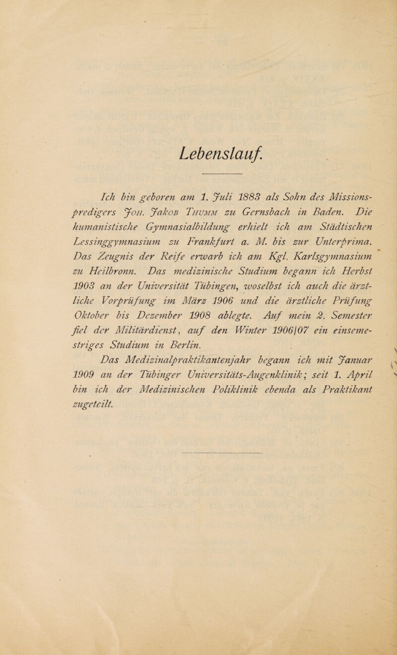 Lebenslauf. Ich bin geboren am 1. Juli 1883 als Sohn des Missions¬ predigers Joh. JakoB Thumm zu Gernsbach in Baden. Die humanistische Gymnasialbildung erhielt ich am Städtischen Lessinggymnasium zu Frankfurt a. M. bis zur Unterprima. Das Zeugnis der Reife erwarb ich am Kgl. Karlsgymnasium zu Heilbronn. Das medizinische Studium begann ich Herbst 1903 an der Universität Tübingen, zvoselbst ich auch die ärzt¬ liche Vorprüfung im März 1906 und die ärztliche Prüfling Oktober bis Dezember 1908 ablegte. Auf mein 2. Semester fiel der Militärdienst, auf den Winter 1906/ 07 ein e ins eine- striges Studium in Berlin. Das Medizinalpraktikantenjahr begann ich mit Januar 1909 an der Tübinger Universitäts-Augenklinik; seit 1. April bin ich der Medizinischen Poliklinik ebenda als Praktikant zugeteilt.