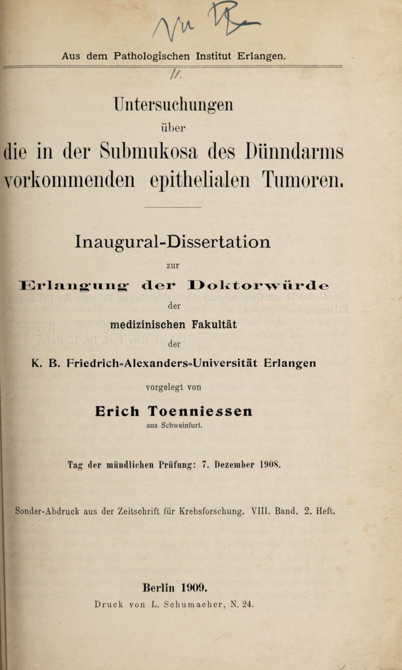 A/V Aus dem Pathologischen Institut Erlangen. Untersuchungen über die in der Submukosa des Dünndarms vorkommenden epithelialen Tumoren, Inaugural-Dissertation zur Erl an Rillig* der I > o k 1 o r* w ii i* d e der medizinischen Fakultät der K. B. Friedrich=Alexanders=Universität Erlangen vorgelegt von Erich Toenniessen aus Schweinfurt. Tag der mündlichen Prüfung: 7. Dezember 1908. Sonder-Abdruck aus der Zeitschrift für Krebsforschung. VIII. Band. 2. Heft. Berlin 1909.