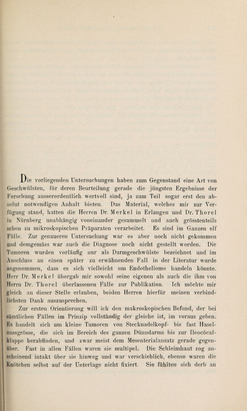 Die vorliegenden Untersuchungen haben zum Gegenstand eine Art von Geschwülsten, für deren Beurteilung gerade die jüngsten Ergebnisse der Forschung ausserordentlich wertvoll sind, ja zum Teil sogar erst den ab¬ solut notwendigen Anhalt bieten. Das Material, welches mir zur Ver¬ fügung stand, hatten die Herren Dr. Merkel in Erlangen und Dr. Thorei in Nürnberg unabhängig voneinander gesammelt und auch grösstenteils schon zu mikroskopischen Präparaten verarbeitet. Es sind im Ganzen elf Fälle. Zur genaueren Untersuchung war es aber noch nicht gekommen und demgemäss war auch die Diagnose noch nicht gestellt worden. Die Tumoren wurden vorläufig nur als Darmgeschwülste bezeichnet und im Anschluss an einen später zu erwähnenden Fall in der Literatur wurde angenommen, dass es sich vielleicht um Endotheliome handeln könnte. Herr Dr. Merkel übergab mir sowohl seine eigenen als auch die ihm von Herrn Dr. Thorei überlassenen Fälle zur Publikation. Ich möchte mir gleich an dieser Stelle erlauben, beiden Herren hierfür meinen verbind¬ lichsten Dank auszusprechen. Zur ersten Orientierung will ich den makroskopischen Befund, der bei sämtlichen Fällen im Prinzip vollständig der gleiche ist, im voraus geben. Es handelt sich um kleine Tumoren von Stecknadelkopf- bis fast Hasel¬ nussgrösse, die sich im Bereich des ganzen Dünndarms bis zur Ileocöcal- klappe herabfinden, und zwar meist dem Mesenterialansatz gerade gegen¬ über. Fast in allen Fällen waren sie multipel. Die Schleimhaut zog an¬ scheinend intakt über sie hinweg und war verschieblich, ebenso waren die Knötchen selbst auf der Unterlage nicht fixiert. Sie fühlten sich derb an