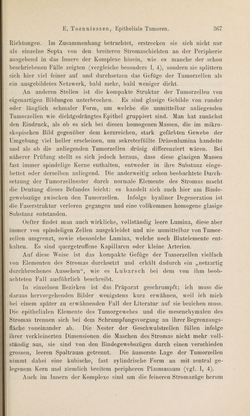 Richtungen. Im Zusammenhang betrachtet, erstrecken sie sich nicht nur als einzelne Septa von den breiteren Stromaschicliten an der Peripherie ausgehend in das Innere der Komplexe hinein, wie es manche der schon beschriebenen Fälle zeigten (vergleiche besonders I, 4), sondern sie splittern sich hier viel feiner auf und durchsetzen das Gefüge der Tumorzellen als ein ausgebildetes Netzwerk, bald mehr, bald weniger dicht. An anderen Stellen ist die kompakte Struktur der Tumorzellen von eigenartigen Bildungen unterbrochen. Es sind glasige Gebilde von runder oder länglich schmaler Form, um welche die unmittelbar anliegenden Tumorzellen wie dichtgedrängtes Epithel gruppiert sind. Man hat zunächst den Eindruck, als ob es sich bei diesen homogenen Massen, die im mikro¬ skopischen Bild gegenüber dem kernreichen, stark gefärbten Gewebe der Umgebung viel heller erscheinen, um sekreterfüllte Drüsenlumina handelte und als ob die anliegenden Tumorzellen drüsig differenziert wären. Bei näherer Prüfung stellt es sich jedoch heraus, dass diese glasigen Massen fast immer spindelige Kerne enthalten, entweder in ihre Substanz einge¬ bettet oder derselben anliegend. Die anderweitig schon beobachtete Durch¬ setzung der Tumorzellnester durch normale Elemente des Stromas macht die Deutung dieses Befundes leicht: es handelt sich auch hier um Binde- gewebszüge zwischen den Tumorzellen. Infolge hyaliner Degeneration ist die Faserstruktur verloren gegangen und eine vollkommen homogene glasige Substanz entstanden. Oefter findet man auch wirkliche, vollständig leere Lumina, diese aber immer von spindeligen Zellen ausgekleidet und nie unmittelbar von Tumor¬ zellen umgrenzt, sowie ebensolche Lumina, welche noch Blutelemente ent¬ halten. Es sind quergetroffene Kapillaren oder kleine Arterien. Auf diese Weise ist das kompakte Gefüge der Tumorzellen vielfach von Elementen des Stromas durchsetzt und erhält dadurch ein „netzartig durchbrochenes Aussehen“, wie es Lubarsch bei dem von ihm beob¬ achteten Fall ausführlich beschreibt. In einzelnen Bezirken ist das Präparat geschrumpft; ich muss die daraus hervorgehenden Bilder wenigstens kurz erwähnen, weil ich mich bei einem später zu erwähnenden Fall der Literatur auf sie beziehen muss. Die epithelialen Elemente des Tumorgewebes und die mesenchymalen des Stromas trennen sich bei dem Schrumpfungsvorgang an ihrer Begrenzungs¬ fläche voneinander ab. Die Nester der Geschwulstzellen füllen infolge ihrer verkleinerten Dimensionen die Maschen des Stromas nicht mehr voll¬ ständig aus, sie sind von den Bindegewebsztigen durch einen verschieden grossen, leeren Spaltraum getrennt. Die äusserste Lage der Tumorzellen nimmt dabei eine kubische, fast zylindrische Form an mit zentral ge¬ legenem Kern und ziemlich breitem peripheren Plasmasaum (vgl. 1, 4). Auch im Innern der Komplexe sind um die feineren Stromazüge herum