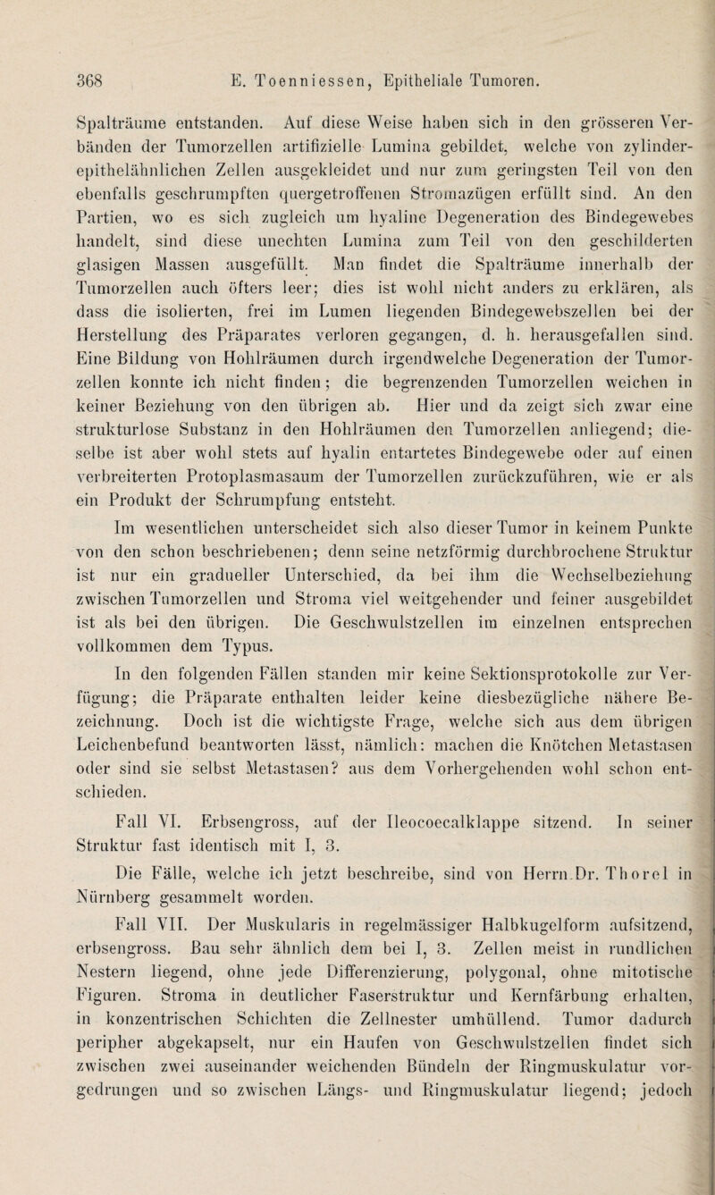 Spalträume entstanden. Auf diese Weise haben sich in den grösseren Ver¬ bänden der Tumorzellen artifizielle Lumina gebildet, welche von zylinder¬ epithelähnlichen Zellen ausgekleidet und nur zum geringsten Teil von den ebenfalls geschrumpften quergetroffenen Stromazügen erfüllt sind. An den Partien, wo es sich zugleich um hyaline Degeneration des Bindegewebes handelt, sind diese unechten Lumina zum Teil von den geschilderten glasigen Massen ausgefüllt. Man findet die Spalträume innerhalb der Tumorzellen auch öfters leer; dies ist wohl nicht anders zu erklären, als dass die isolierten, frei im Lumen liegenden Bindegewebszellen bei der Herstellung des Präparates verloren gegangen, d. h. herausgefallen sind. Eine Bildung von Hohlräumen durch irgendwelche Degeneration der Tumor¬ zellen konnte ich nicht finden ; die begrenzenden Tumorzellen weichen in keiner Beziehung von den übrigen ab. Hier und da zeigt sich zwar eine strukturlose Substanz in den Hohlräumen den Tumorzellen anliegend; die¬ selbe ist aber wohl stets auf hyalin entartetes Bindegewebe oder auf einen verbreiterten Protoplasmasaum der Tumorzellen zurückzuführen, wie er als ein Produkt der Schrumpfung entsteht. Im wesentlichen unterscheidet sich also dieser Tumor in keinem Punkte von den schon beschriebenen; denn seine netzförmig durchbrochene Struktur ist nur ein gradueller Unterschied, da bei ihm die Wechselbeziehung zwischen Tumorzellen und Stroma viel weitgehender und feiner ausgebildet ist als bei den übrigen. Die Geschwulstzellen im einzelnen entsprechen vollkommen dem Typus. In den folgenden Fällen standen mir keine Sektionsprotokolle zur Ver¬ fügung; die Präparate enthalten leider keine diesbezügliche nähere Be¬ zeichnung. Doch ist die wichtigste Frage, welche sich aus dem übrigen Leichenbefund beantworten lässt, nämlich: machen die Knötchen Metastasen oder sind sie selbst Metastasen? aus dem Vorhergehenden wohl schon ent¬ schieden. Fall VI. Erbsengross, auf der Ileocoecalldappe sitzend. In seiner Struktur fast identisch mit I, 3. Die Fälle, welche ich jetzt beschreibe, sind von Herrn.Dr. Thorel in Nürnberg gesammelt worden. Fall VII. Der Muskularis in regelmässiger Halbkugelform aufsitzend, t erbsengross. Bau sehr ähnlich dem bei I, 3. Zellen meist in rundlichen Nestern liegend, ohne jede Differenzierung, polygonal, ohne mitotische t Figuren. Stroma in deutlicher Faserstruktur und Kernfärbung erhalten, t in konzentrischen Schichten die Zellnester umhüllend. Tumor dadurch peripher abgekapselt, nur ein Haufen von Geschwulstzellen findet sich i zwischen zwei auseinander weichenden Bündeln der Ringmuskulatur vor¬ gedrungen und so zwischen Längs- und Ringmuskulatur liegend; jedoch i