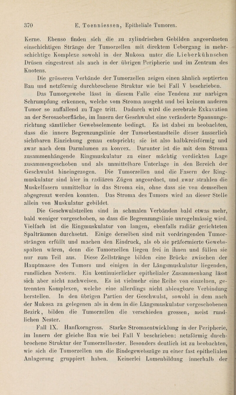 Kerne. Ebenso finden sich die zu zylindrischen Gebilden angeordneten einschichtigen Stränge der Tumorzellen mit direktem Uebergang in mehr¬ schichtige Komplexe sowohl in der Mukosa unter die Lieberkühuschen Drüsen eingestreut als auch in der übrigen Peripherie und im Zentrum des Knotens. Die grösseren Verbände der Tumorzellen zeigen einen ähnlich septierten Bau und netzförmig durchbrochene Struktur wie bei Fall V beschrieben. Das Tumorgewebe lässt in diesem Falle eine Tendenz zur narbigen Schrumpfung erkennen, welche vom Stroma ausgeht und bei keinem anderen Tumor so auffallend zu Tage tritt. Dadurch wird die zerebrale Exkavation an der Serosaoberfläche, im Innern der Geschwulst eine veränderte Spannungs¬ richtung sämtlicher Gewebselemente bedingt. Es ist dabei zu beobachten, dass die innere Begrenzungslinie der Tumorbestandteile dieser äusserlich sichtbaren Einziehung genau entspricht; sie ist also halbkreisförmig und zwar nach dem Darmlumen zu konvex. Darunter ist die mit dem Stroma zusammenhängende Ringmuskulatur zu einer mächtig verdickten Lage zusammengeschoben und als unmittelbare Unterlage in den Bereich der Geschwulst hineingezogen. Die Tumorzellen und die Fasern der Ring¬ muskulatur sind hier in radiären Zügen angeordnet, und zwar strahlen die Muskelfasern unmittelbar in das Stroma ein, ohne dass sie von demselben abgegrenzt werden konnten. Das Stroma des Tumors wird an dieser Stelle allein von Muskulatur gebildet. Die Geschwulstzellen sind in schmalen Verbänden bald etwas mehr, bald weniger vorgeschoben, so dass die Begrenzungslinie unregelmässig wird. Vielfach ist die Ringmuskulatur von langen, ebenfalls radiär gerichteten Spalträumen durchsetzt. Einige derselben sind mit vordringenden Tumor¬ strängen erfüllt und machen den Eindruck, als ob sie präformierte Gewebs- spalten wären, denn die Tumorzellen liegen frei in ihnen und füllen sie nur zum Teil aus. Diese Zellstränge bilden eine Brücke zwischen der Hauptmasse des Tumors und einigen in der Längsmuskulatur liegenden, rundlichen Nestern. Ein kontinuierlicher epithelialer Zusammenhang lässt sich aber nicht nachweisen. Es ist vielmehr eine Reihe von einzelnen, ge¬ trennten Komplexen, welche eine allerdings nicht ableugbare Verbindung hersteilen. In den übrigen Partien der Geschwulst, sowohl in dem nach der Mukosa zu gelegenen als in dem in die Längsmuskulatur vorgeschobenen Bezirk, bilden die Tumorzellen die verschieden grossen, meist rund¬ lichen Nester. Fall IX. Hanfkorngross. Starke Stromaentwicklung in der Peripherie, im Innern der gleiche Bau wie bei Fall V beschrieben: netzförmig durch¬ brochene Struktur der Tumorzellnester. Besonders deutlich ist zu beobachten, wie sich die Tumorzellen um die Bindegewebsziige zu einer fast epithelialen Anlagerung gruppiert haben. Keinerlei Lumenbildung innerhalb der