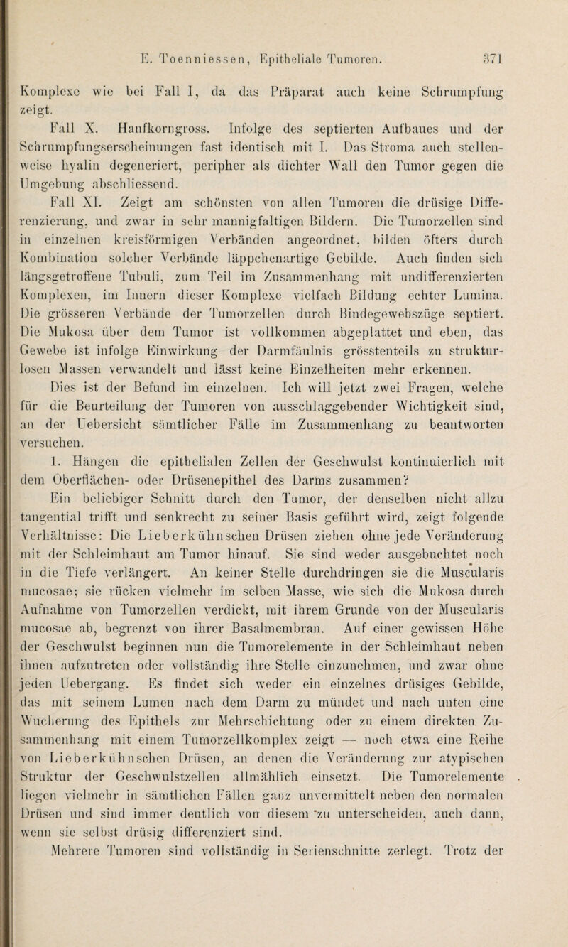 Komplexe wie bei Fall I, da das Präparat auch keine Schrumpfung zeigt. Fall X. Hanfkorngross. Infolge des septierten Aufbaues und der Schrumpfungserscheinungen fast identisch mit I. Das Stroma auch stellen¬ weise hyalin degeneriert, peripher als dichter Wall den Tumor gegen die Umgebung abschliessend. Fall XI. Zeigt am schönsten von allen Tumoren die drüsige Diffe¬ renzierung, und zwar in sehr mannigfaltigen Bildern. Die Tumorzellen sind in einzelnen kreisförmigen Verbänden angeordnet, bilden öfters durch Kombination solcher Verbände läppchenartige Gebilde. Auch finden sich längsgetroffene Tubuli, zum Teil im Zusammenhang mit undifferenzierten Komplexen, im Innern dieser Komplexe vielfach Bildung echter Lumina. Die grösseren Verbände der Tumorzellen durch Bindegewebsziige septiert. Die Mukosa über dem Tumor ist vollkommen abgeplattet und eben, das Gewebe ist infolge Einwirkung der Darmfäulnis grösstenteils zu struktur¬ losen Massen verwandelt und lässt keine Einzelheiten mehr erkennen. Dies ist der Befund im einzelnen. Ich will jetzt zwei Fragen, welche für die Beurteilung der Tumoren von ausschlaggebender Wichtigkeit sind, an der Uebersicht sämtlicher Fälle im Zusammenhang zu beantworten versuchen. 1. Hängen die epithelialen Zellen der Geschwulst kontinuierlich mit dem Oberflächen- oder Drüsenepithel des Darms zusammen? Ein beliebiger Schnitt durch den Tumor, der denselben nicht allzu tangential trifft und senkrecht zu seiner Basis geführt wird, zeigt folgende Verhältnisse: Die Lieberkiihnschen Drüsen ziehen ohne jede Veränderung mit der Schleimhaut am Tumor hinauf. Sie sind weder ausgebuchtet noch in die Tiefe verlängert. An keiner Stelle durchdringen sie die Muscularis mucosae; sie rücken vielmehr im selben Masse, wie sich die Mukosa durch Aufnahme von Tumorzellen verdickt, mit ihrem Grunde von der Muscularis 7 mucosae ab, begrenzt von ihrer Basalmembran. Auf einer gewissen Höhe der Geschwulst beginnen nun die Tumorelemente in der Schleimhaut neben ihnen aufzutreten oder vollständig ihre Stelle einzunehmen, und zwar ohne jeden Uebergang. Es findet sich weder ein einzelnes drüsiges Gebilde, das mit seinem Lumen nach dem Darm zu mündet und nach unten eine Wucherung des Epithels zur Mehrschichtung oder zu einem direkten Zu¬ sammenhang mit einem Tumorzellkomplex zeigt — noch etwa eine Reihe von Lieb er kühn sehen Drüsen, an denen die Veränderung zur atypischen Struktur der Geschwulstzellen allmählich einsetzt. Die Tumorelemente liegen vielmehr in sämtlichen Fällen ganz unvermittelt neben den normalen Drüsen und sind immer deutlich von diesem ‘zu unterscheiden, auch dann, wenn sie selbst drüsig differenziert sind. Mehrere Tumoren sind vollständig in Serienschnitte zerlegt. Trotz der