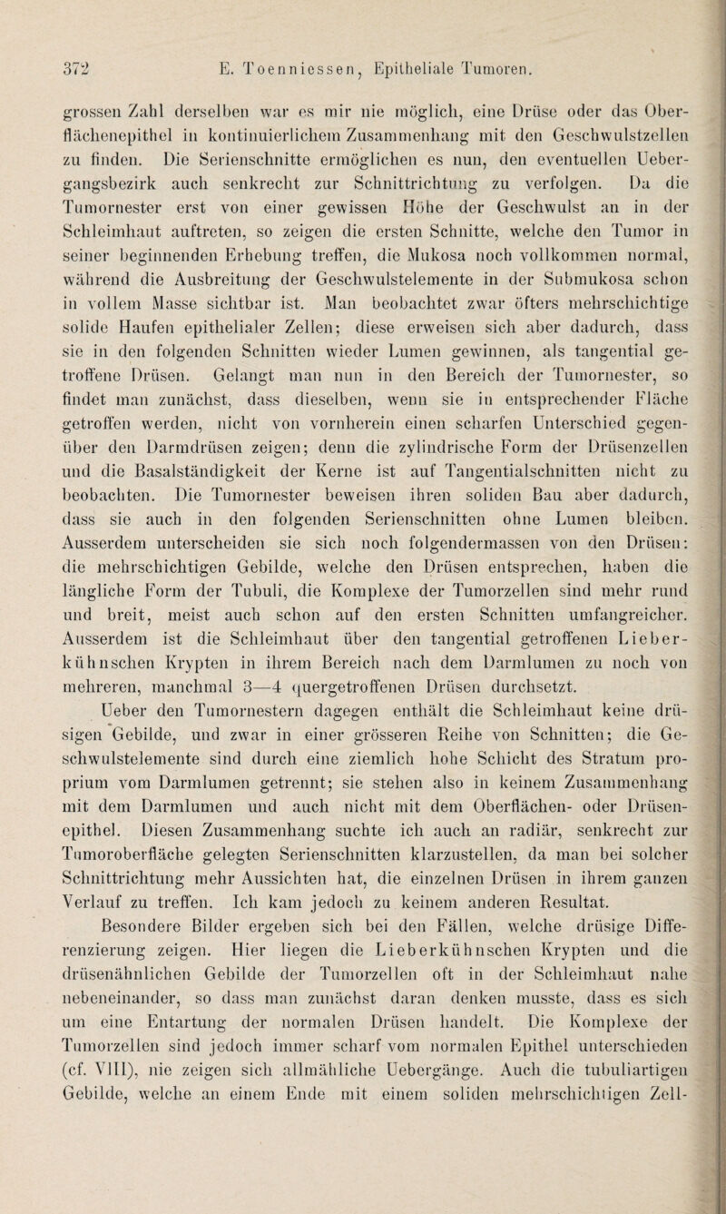 grossen Zahl derselben war es mir nie möglich, eine Drüse oder das Ober¬ flächenepithel in kontinuierlichem Zusammenhang mit den Geschwulstzellen zu finden. Die Serienschnitte ermöglichen es nun, den eventuellen Ueber- gangsbezirk auch senkrecht zur Schnittrichtung zu verfolgen. Da die Tumornester erst von einer gewissen Höhe der Geschwulst an in der Schleimhaut auftreten, so zeigen die ersten Schnitte, welche den Tumor in seiner beginnenden Erhebung treffen, die Mukosa noch vollkommen normal, während die Ausbreitung der Geschwulstelemente in der Submukosa schon in vollem Masse sichtbar ist. Man beobachtet zwar öfters mehrschichtige solide Haufen epithelialer Zellen; diese erweisen sich aber dadurch, dass sie in den folgenden Schnitten wieder Lumen gewinnen, als tangential ge¬ troffene Drüsen. Gelangt man nun in den Bereich der Tumornester, so findet man zunächst, dass dieselben, wenn sie in entsprechender Fläche getroffen werden, nicht von vornherein einen scharfen Unterschied gegen¬ über den Darmdrüsen zeigen; denn die zylindrische Form der Drüsenzellen und die Basalständigkeit der Kerne ist auf Tangentialschnitten nicht zu beobachten. Die Tumornester beweisen ihren soliden Bau aber dadurch, dass sie auch in den folgenden Serienschnitten ohne Lumen bleiben. Ausserdem unterscheiden sie sich noch folgendermassen von den Drüsen: die mehrschichtigen Gebilde, welche den Drüsen entsprechen, haben die längliche Form der Tubuli, die Komplexe der Tumorzellen sind mehr rund und breit, meist auch schon auf den ersten Schnitten umfangreicher. Ausserdem ist die Schleimhaut über den tangential getroffenen Lieber- kiihnschen Krypten in ihrem Bereich nach dem Darmlumen zu noch von mehreren, manchmal 3—4 quergetroffenen Drüsen durchsetzt. Ueber den Tumornestern dagegen enthält die Schleimhaut keine drü¬ sigen Gebilde, und zwar in einer grösseren Reihe von Schnitten; die Ge¬ schwulstelemente sind durch eine ziemlich hohe Schicht des Stratum pro¬ prium vom Darmlumen getrennt; sie stehen also in keinem Zusammenhang mit dem Darmlumen und auch nicht mit dem Oberflächen- oder Drüsen¬ epithel. Diesen Zusammenhang suchte ich auch an radiär, senkrecht zur Tumoroberfläche gelegten Serienschnitten klarzustellen, da man bei solcher Schnittrichtung mehr Aussichten hat, die einzelnen Drüsen in ihrem ganzen Verlauf zu treffen. Ich kam jedoch zu keinem anderen Resultat. Besondere Bilder ergeben sich bei den Fällen, welche drüsige Diffe¬ renzierung zeigen. Hier liegen die Lieberkühnschen Krypten und die drüsenähnlichen Gebilde der Tumorzellen oft in der Schleimhaut nahe nebeneinander, so dass man zunächst daran denken musste, dass es sich um eine Entartung der normalen Drüsen handelt. Die Komplexe der Tumorzellen sind jedoch immer scharf vom normalen Epithel unterschieden (cf. VIII), nie zeigen sich allmähliche Uebergänge. Auch die tubuliartigen Gebilde, welche an einem Ende mit einem soliden mehrschichtigen Zell-