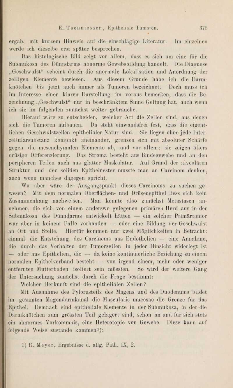 ergab, mit kurzem Hinweis auf die einschlägige Literatur. Im einzelnen werde ich dieselbe erst später besprechen. Das histologische Bild zeigt vor allem, dass es sich um eine für die Submukosa des Dünndarms abnorme Gewebsbildung handelt. Die Diagnose „Geschwulst“ scheint durch die anormale Lokalisation und Anordnung der zelligen Elemente bewiesen. Aus diesem Grunde habe ich die Darm¬ knötchen bis jetzt auch immer als Tumoren bezeichnet. Doch muss ich im Interesse einer klaren Darstellung im voraus bemerken, dass die Be¬ zeichnung „Geschwulst“ nur in beschränktem Sinne Geltung hat, auch wenn ich sie im folgenden zunächst weiter gebrauche. Hierauf wäre zu entscheiden, welcher Art die Zellen sind, aus denen sich die Tumoren auf bauen. Da steht einwandsfrei fest, dass die eigent¬ lichen Geschwulstzellen epithelialer Natur sind. Sie liegen ohne jede Inter¬ zellularsubstanz kompakt aneinander, grenzen sich mit absoluter Schärfe gegen die mesenchymalen Elemente ab, und vor allem: sie zeigen öfters drüsige Differenzierung. Das Stroma besteht aus Bindegewebe und an den peripheren Teilen auch aus glatter Muskulatur. Auf Grund der alveolären Struktur und der soliden Epithelnester musste man an Carcinom denken, auch wenn manches dagegen spricht. Wo aber wäre der Ausgangspunkt dieses Carcinoms zu suchen ge¬ wesen? Mit dem normalen Oberflächen- und Drüsenepithel liess sich kein Zusammenhang nachweisen. Man konnte also zunächst Metastasen an¬ nehmen, die sich von einem anderswo gelegenen primären Herd aus in der Submukosa des Dünndarms entwickelt hätten — ein solcher Primärtumor war aber in keinem Falle vorhanden — oder eine Bildung der Geschwulst an Ort und Stelle. Hierfür kommen nur zwei Möglichkeiten in Betracht: einmal die Entstehung des Carcinoms aus Endothelien — eine Annahme, die durch das Verhalten der Tumorzellen in jeder Hinsicht widerlegt ist — oder aus Epithelien, die — da keine kontinuierliche Beziehung zu einem normalen Epithel verband besteht — von irgend einem, mehr oder weniger entfernten Mutterboden isoliert sein müssten. So wird der weitere Gang der Untersuchung zunächst durch die Frage bestimmt: Welcher Herkunft sind die epithelialen Zellen? Mit Ausnahme des Pylorusteils des Magens und des Duodenums bildet im gesamten Magendarmkanal die Muscularis mucosae die Grenze für das Epithel. Demnach sind epitheliale Elemente in der Submukosa, in der die Darmknötchen zum grössten Teil gelagert sind, schon an und für sich stets ein abnormes Vorkommnis, eine Heterotopie von Gewebe. Diese kann auf folgende Weise zustande kommen1): 1) Pv. Meyer, Ergebnisse d. allg. Path. IX, 2.
