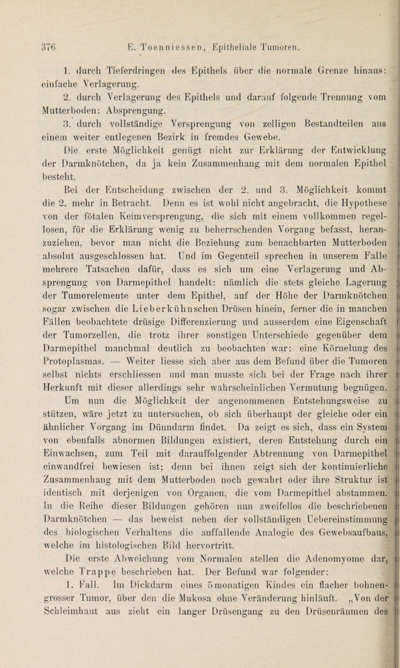 1. durch Tieferdringen des Epithels über die normale Grenze hinaus: einfache Verlagerung. 2. durch Verlagerung des Epithels und darauf folgende Trennung vom Mutterboden: Absprengung. 3. durch vollständige Versprengung von zelligen Bestandteilen aus einem weiter entlegenen Bezirk in fremdes Gewebe. Die erste Möglichkeit genügt nicht zur Erklärung der Entwicklung der Darmknötchen, da ja kein Zusammenhang mit dem normalen Epithel besteht. Bei der Entscheidung zwischen der 2. und 3. Möglichkeit kommt die 2. mehr in Betracht. Denn es ist wohl nicht angebracht, die Hypothese > von der fötalen Keimversprengung, die sich mit einem vollkommen regel¬ losen, für die Erklärung wenig zu beherrschenden Vorgang befasst, heran¬ zuziehen, bevor man nicht die Beziehung zum benachbarten Mutterboden i absolut ausgeschlossen hat. Und im Gegenteil sprechen in unserem Falle f mehrere Tatsachen dafür, dass es sich um eine Verlagerung und Ab¬ sprengung von Darmepithel handelt: nämlich die stets gleiche Lagerung | der Tumorelemente unter dem Epithel, auf der Höhe der Darmknötchen i. sogar zwischen die Lieberkühnschen Drüsen hinein, ferner die in manchen ji Fällen beobachtete drüsige Differenzierung und ausserdem eine Eigenschaft f der Tumorzellen, die trotz ihrer sonstigen Unterschiede gegenüber dem | Darmepithel manchmal deutlich zu beobachten war: eine Körnelung des jj Protoplasmas. — Weiter liesse sich aber aus dem Befund über die Tumoren | selbst nichts erschlossen und man musste sich bei der Frage nach ihrer t Herkunft mit dieser allerdings sehr wahrscheinlichen Vermutung begnügen. Um nun die Möglichkeit der angenommenen Entstehungsweise zu j stützen, wäre jetzt zu untersuchen, ob sich überhaupt der gleiche oder ein i ähnlicher Vorgang im Dünndarm findet. Da zeigt es sich, dass ein System i von ebenfalls abnormen Bildungen existiert, deren Entstehung durch ein i Ein wachsen, zum Teil mit darauffolgender Abtrennung von Darmepithel ; einwandfrei bewiesen ist; denn bei ihnen zeigt sich der kontinuierliche u Zusammenhang mit dem Mutterboden noch gewahrt oder ihre Struktur ist e identisch mit derjenigen von Organen, die vom Darmepithel abstammen. ji In die Reihe dieser Bildungen gehören nun zweifellos die beschriebenen j Darmknötchen — das beweist neben der vollständigen Uebereinstimmung des biologischen Verhaltens die auffallende Analogie des Gewebsaufbaus, jj welche im histologischen Bild hervortritt. Die erste Abweichung vom Normalen stellen die Adenomyome dar, i welche Trappe beschrieben hat. Der Befund war folgender: 1. Fall. Im Dickdarm eines ömonatigen Kindes ein flacher bohnen- : grosser Tumor, über den die Mukosa ohne Veränderung hinläuft. „Von der Schleimhaut aus zieht ein langer Drüsengang zu den Drüsenräumen des j>