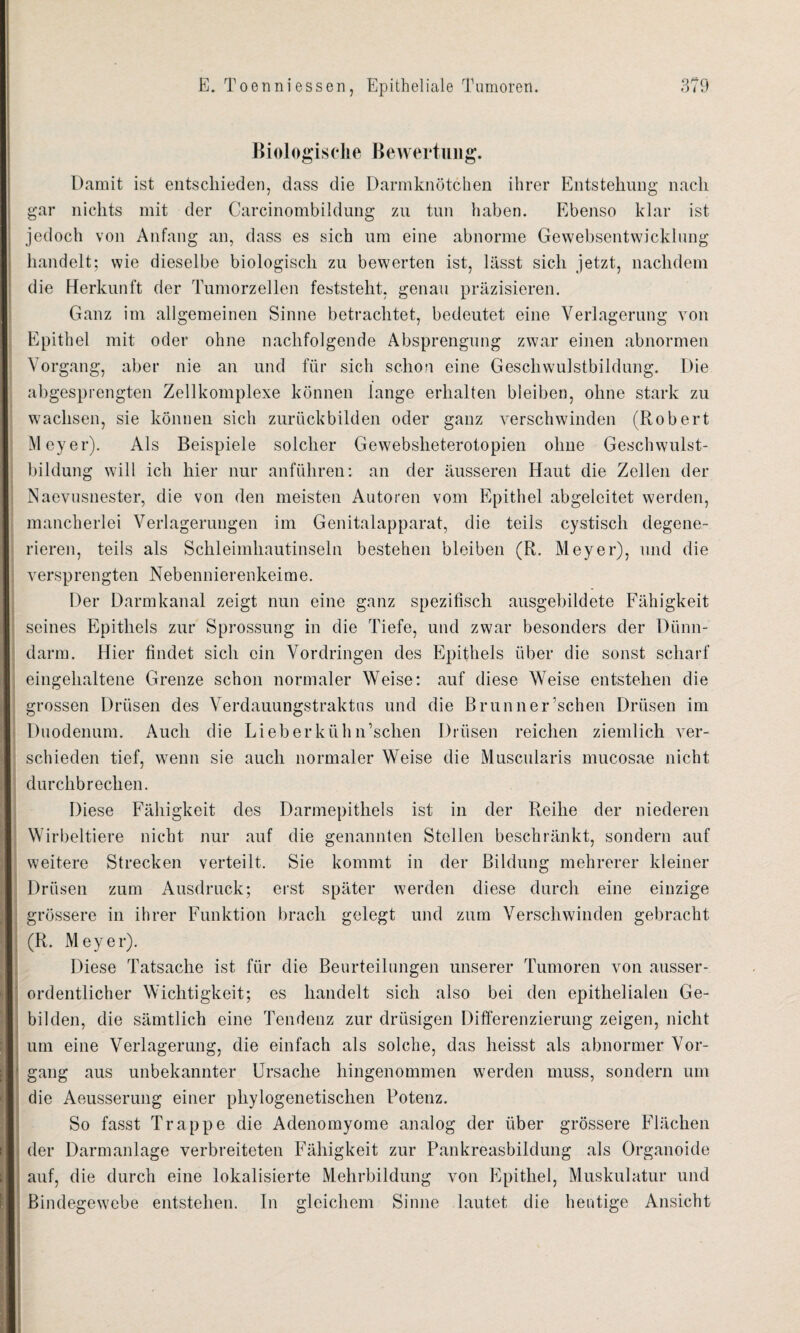 Biologische Bewertung. Damit ist entschieden, dass die Darmknötchen ihrer Entstehung nach gar nichts mit der Carcinombildung zu tun haben. Ebenso klar ist jedoch von Anfang an, dass es sich um eine abnorme Gewebsentwicklung handelt; wie dieselbe biologisch zu bewerten ist, lässt sich jetzt, nachdem die Herkunft der Tumorzellen feststeht, genau präzisieren. Ganz im allgemeinen Sinne betrachtet, bedeutet eine Verlagerung von Epithel mit oder ohne nachfolgende Absprengung zwar einen abnormen Vorgang, aber nie an und für sich schon eine Geschwulstbildung. Die abgesprengten Zellkomplexe können lange erhalten bleiben, ohne stark zu wachsen, sie können sich zurückbilden oder ganz verschwinden (Robert Meyer). Als Beispiele solcher Gewebsheterotopien ohne Geschwulst¬ bildung will ich hier nur anführen: an der äusseren Haut die Zellen der Naevusnester, die von den meisten Autoren vom Epithel abgeleitet werden, mancherlei Verlagerungen im Genitalapparat, die teils cystisch degene¬ rieren, teils als Schleimhautinseln bestehen bleiben (R. Meyer), und die versprengten Nebennierenkeime. Der Darmkanal zeigt nun eine ganz spezifisch ausgebildete Fähigkeit seines Epithels zur Sprossung in die Tiefe, und zwar besonders der Dünn¬ darm. Hier findet sich ein Vordringen des Epithels über die sonst scharf eingehaltene Grenze schon normaler Weise: auf diese Weise entstehen die grossen Drüsen des Verdauungstraktus und die Brunner’schen Drüsen im Duodenum. Auch die LieberkiililFschen Drüsen reichen ziemlich ver¬ schieden tief, wenn sie auch normaler Weise die Muscnlaris mucosae nicht durchbrechen. Diese Fähigkeit des Darmepithels ist in der Reihe der niederen Wirbeltiere nicht nur auf die genannten Stellen beschränkt, sondern auf weitere Strecken verteilt. Sie kommt in der Bildung mehrerer kleiner Drüsen zum Ausdruck; erst später werden diese durch eine einzige grössere in ihrer Funktion brach gelegt und zum Verschwinden gebracht (R. Meyer). Diese Tatsache ist für die Beurteilungen unserer Tumoren von ausser¬ ordentlicher Wichtigkeit; es handelt sich also bei den epithelialen Ge¬ bilden, die sämtlich eine Tendenz zur drüsigen Differenzierung zeigen, nicht um eine Verlagerung, die einfach als solche, das heisst als abnormer Vor- • gang aus unbekannter Ursache hingenommen werden muss, sondern um die Aeusserung einer phylogenetischen Potenz. So fasst Trappe die Adenomyome analog der über grössere Flächen der Darmanlage verbreiteten Fähigkeit zur Pankreasbildung als Organoide auf, die durch eine lokalisierte Mehrbildung von Epithel, Muskulatur und Bindegewebe entstehen. In gleichem Sinne lautet die heutige Ansicht ,