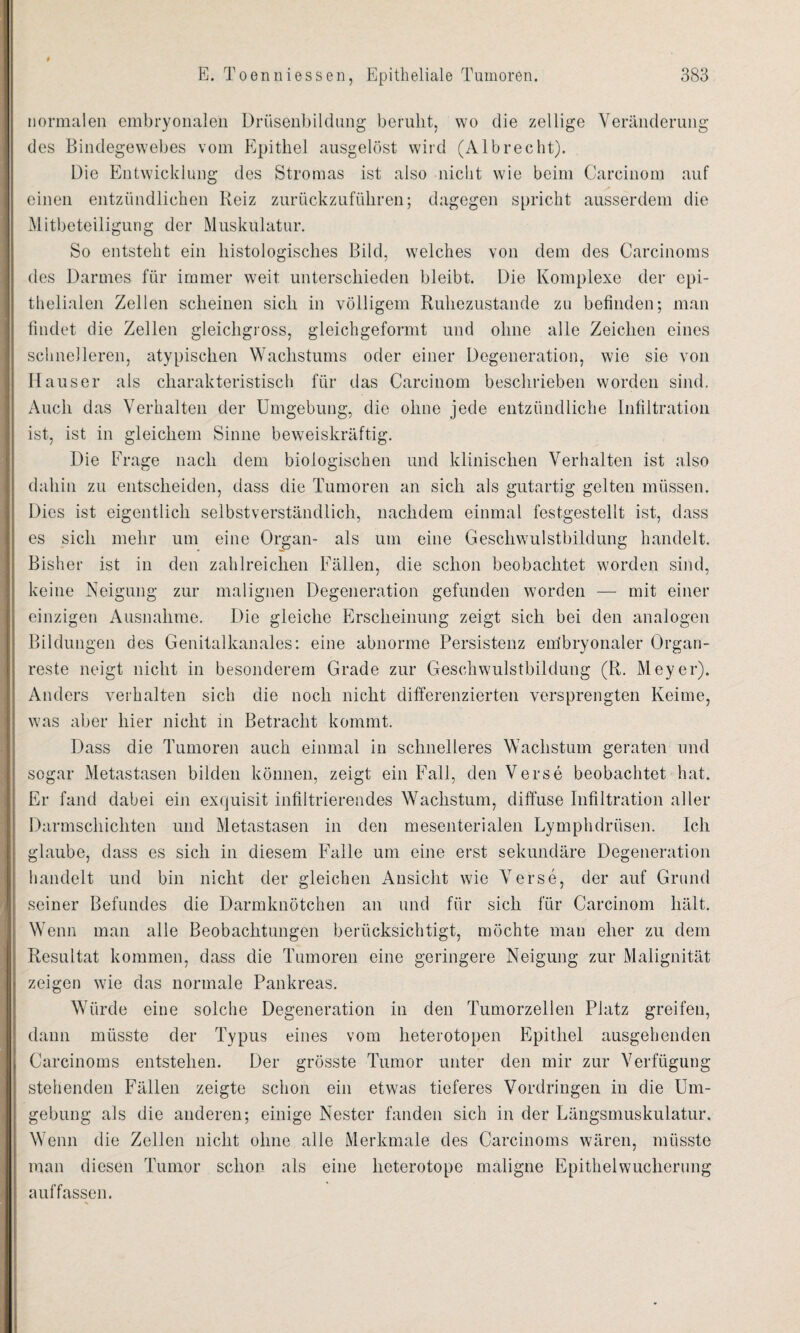 normalen embryonalen Drüsenbildung beruht, wo die zeitige Veränderung des Bindegewebes vom Epithel ausgelöst wird (Albrecht). Die Entwicklung des Stromas ist also nicht wie beim Carcinom auf einen entzündlichen Reiz zurückzuführen; dagegen spricht ausserdem die Mitbeteiligung der Muskulatur. So entsteht ein histologisches Bild, welches von dem des Carcinoms des Darmes für immer weit unterschieden bleibt. Die Komplexe der epi¬ thelialen Zellen scheinen sich in völligem Ruhezustände zu befinden; man findet die Zellen gleichgross, gleichgeformt und ohne alle Zeichen eines schnelleren, atypischen Wachstums oder einer Degeneration, wie sie von Hauser als charakteristisch für das Carcinom beschrieben worden sind. Auch das Verhalten der Umgebung, die ohne jede entzündliche Infiltration ist, ist in gleichem Sinne beweiskräftig. Die Frage nach dem biologischen und klinischen Verhalten ist also dahin zu entscheiden, dass die Tumoren an sich als gutartig gelten müssen. Dies ist eigentlich selbstverständlich, nachdem einmal festgestellt ist, dass es sich mehr um eine Organ- als um eine Geschwulstbildung handelt. Bisher ist in den zahlreichen Fällen, die schon beobachtet worden sind, keine Neigung zur malignen Degeneration gefunden worden — mit einer einzigen Ausnahme. Die gleiche Erscheinung zeigt sich bei den analogen Bildungen des Genitalkanales: eine abnorme Persistenz em'bryonaler Organ¬ reste neigt nicht in besonderem Grade zur Geschwulstbildung (R. Meyer). Anders verhalten sich die noch nicht differenzierten versprengten Keime, was aber hier nicht in Betracht kommt. Dass die Tumoren auch einmal in schnelleres Wachstum geraten und sogar Metastasen bilden können, zeigt ein Fall, den Verse beobachtet hat. Er fand dabei ein exquisit infiltrierendes Wachstum, diffuse Infiltration aller Darmschichten und Metastasen in den mesenterialen Lymphdrüsen. Ich glaube, dass es sich in diesem Falle um eine erst sekundäre Degeneration handelt und bin nicht der gleichen Ansicht wie Verse, der auf Grund seiner Befundes die Darmknötchen an und für sich für Carcinom hält. Wenn man alle Beobachtungen berücksichtigt, möchte mau eher zu dem Resultat kommen, dass die Tumoren eine geringere Neigung zur Malignität zeigen wie das normale Pankreas. Würde eine solche Degeneration in den Tumorzellen Platz greifen, dann müsste der Typus eines vom heterotopen Epithel ausgehenden Carcinoms entstehen. Der grösste Tumor unter den mir zur Verfügung stehenden Fällen zeigte schon ein etwas tieferes Vordringen in die Um¬ gebung als die anderen; einige Nester fanden sich in der Längsmuskulatur. Wenn die Zellen nicht ohne alle Merkmale des Carcinoms wären, müsste man diesen Tumor schon als eine heterotope maligne Epithelwucherung auffassen.